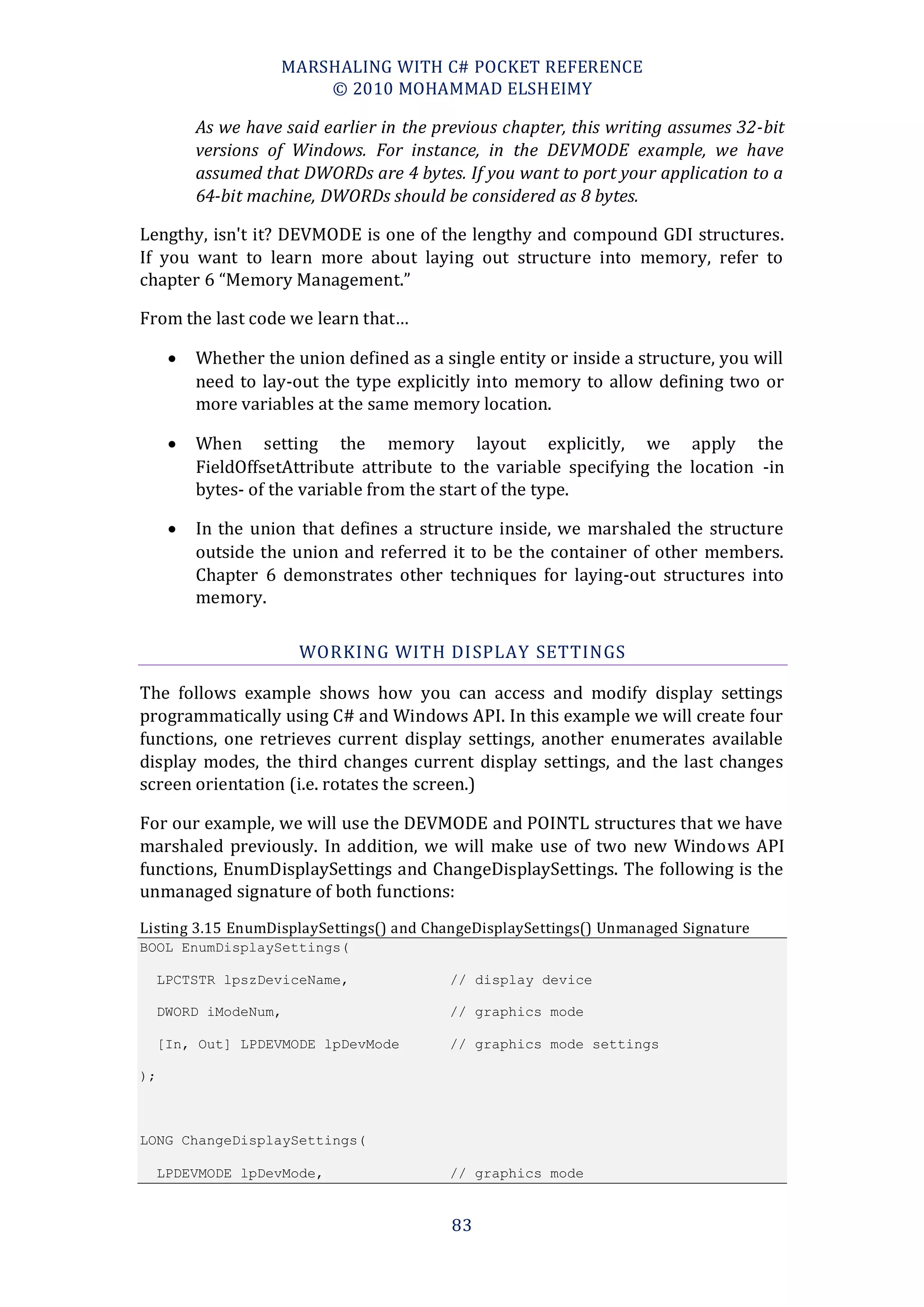 MARSHALING WITH C# POCKET REFERENCE
                         © 2010 MOHAMMAD ELSHEIMY

          As we have said earlier in the previous chapter, this writing assumes 32-bit
          versions of Windows. For instance, in the DEVMODE example, we have
          assumed that DWORDs are 4 bytes. If you want to port your application to a
          64-bit machine, DWORDs should be considered as 8 bytes.

Lengthy, isn't it? DEVMODE is one of the lengthy and compound GDI structures.
If you want to learn more about laying out structure into memory, refer to
chapter 6 “Memory Management.”

From the last code we learn that…

         Whether the union defined as a single entity or inside a structure, you will
          need to lay-out the type explicitly into memory to allow defining two or
          more variables at the same memory location.

         When setting the memory layout explicitly, we apply the
          FieldOffsetAttribute attribute to the variable specifying the location -in
          bytes- of the variable from the start of the type.

         In the union that defines a structure inside, we marshaled the structure
          outside the union and referred it to be the container of other members.
          Chapter 6 demonstrates other techniques for laying-out structures into
          memory.

                       WORKING WITH DISPLAY SETTINGS

The follows example shows how you can access and modify display settings
programmatically using C# and Windows API. In this example we will create four
functions, one retrieves current display settings, another enumerates available
display modes, the third changes current display settings, and the last changes
screen orientation (i.e. rotates the screen.)

For our example, we will use the DEVMODE and POINTL structures that we have
marshaled previously. In addition, we will make use of two new Windows API
functions, EnumDisplaySettings and ChangeDisplaySettings. The following is the
unmanaged signature of both functions:
Listing 3.15 EnumDisplaySettings() and ChangeDisplaySettings() Unmanaged Signature
BOOL EnumDisplaySettings(

     LPCTSTR lpszDeviceName,              // display device

     DWORD iModeNum,                      // graphics mode

     [In, Out] LPDEVMODE lpDevMode        // graphics mode settings

);



LONG ChangeDisplaySettings(

     LPDEVMODE lpDevMode,                 // graphics mode


                                           83
 