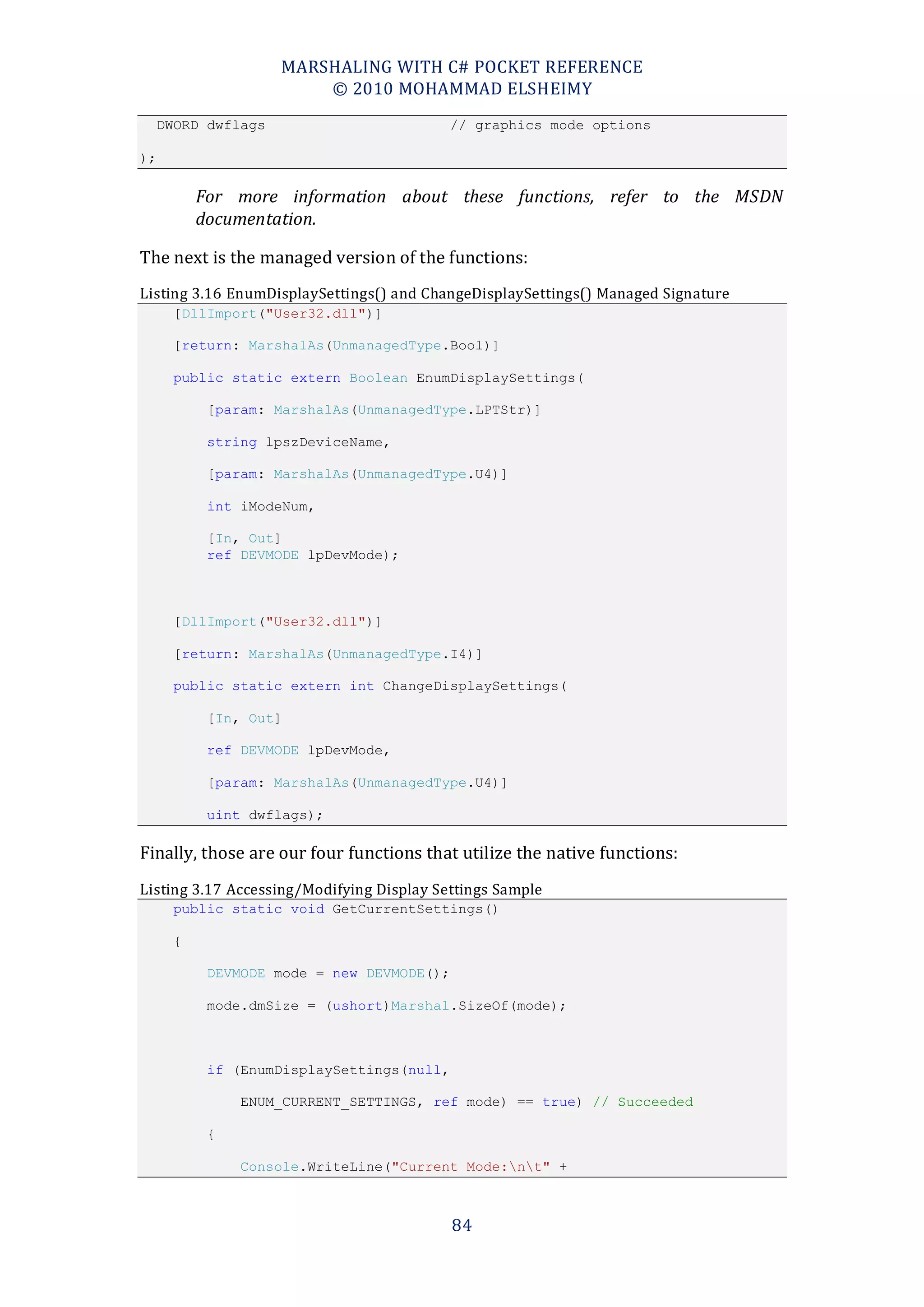 MARSHALING WITH C# POCKET REFERENCE
                         © 2010 MOHAMMAD ELSHEIMY
     DWORD dwflags                         // graphics mode options

);

          For more information about these functions, refer to the MSDN
          documentation.

The next is the managed version of the functions:
Listing 3.16 EnumDisplaySettings() and ChangeDisplaySettings() Managed Signature
      [DllImport("User32.dll")]

      [return: MarshalAs(UnmanagedType.Bool)]

      public static extern Boolean EnumDisplaySettings(

           [param: MarshalAs(UnmanagedType.LPTStr)]

           string lpszDeviceName,

           [param: MarshalAs(UnmanagedType.U4)]

           int iModeNum,

           [In, Out]
           ref DEVMODE lpDevMode);



      [DllImport("User32.dll")]

      [return: MarshalAs(UnmanagedType.I4)]

      public static extern int ChangeDisplaySettings(

           [In, Out]

           ref DEVMODE lpDevMode,

           [param: MarshalAs(UnmanagedType.U4)]

           uint dwflags);

Finally, those are our four functions that utilize the native functions:
Listing 3.17 Accessing/Modifying Display Settings Sample
      public static void GetCurrentSettings()

      {

           DEVMODE mode = new DEVMODE();

           mode.dmSize = (ushort)Marshal.SizeOf(mode);



           if (EnumDisplaySettings(null,

               ENUM_CURRENT_SETTINGS, ref mode) == true) // Succeeded

           {

               Console.WriteLine("Current Mode:nt" +



                                           84
 