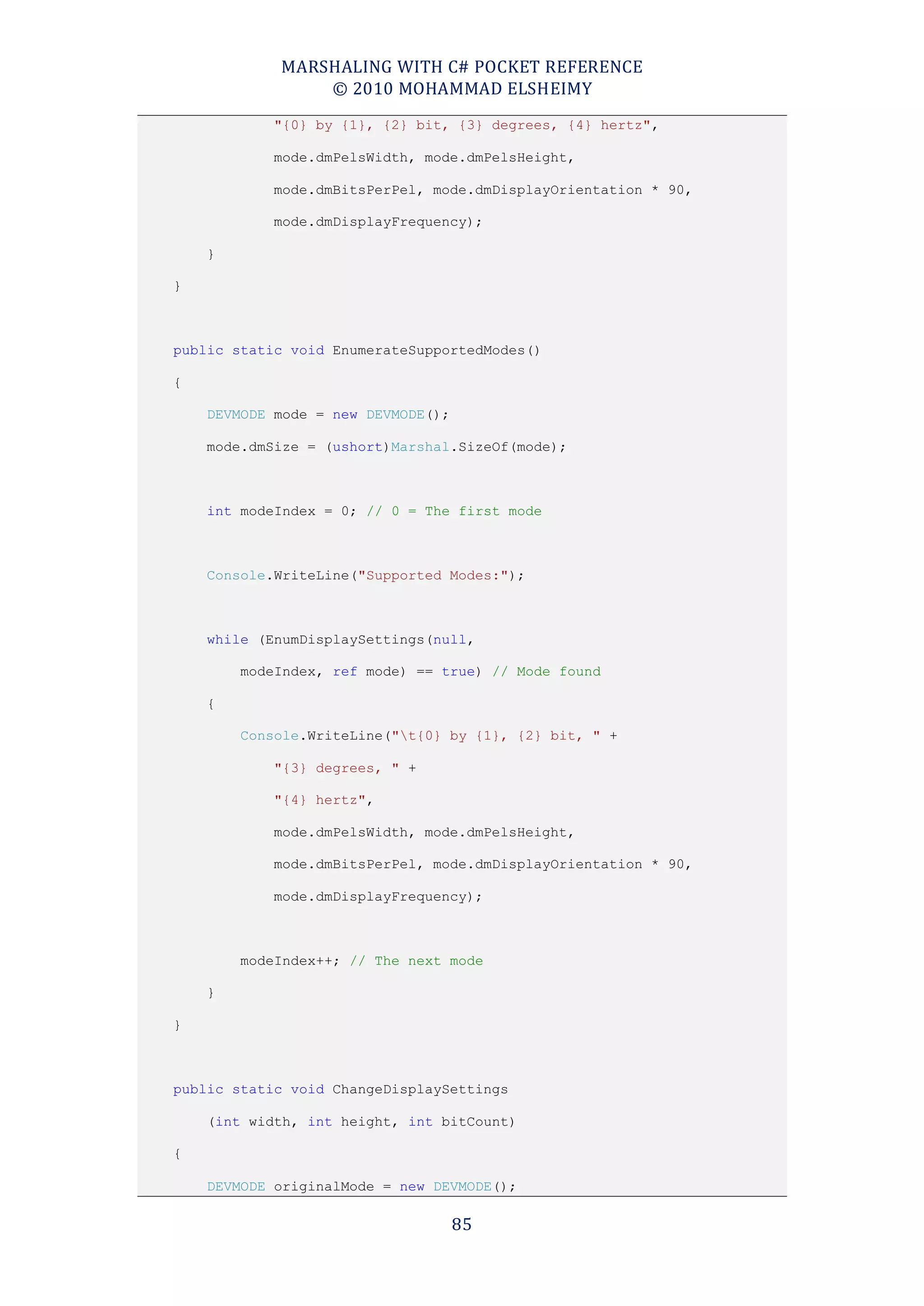MARSHALING WITH C# POCKET REFERENCE
                © 2010 MOHAMMAD ELSHEIMY
            "{0} by {1}, {2} bit, {3} degrees, {4} hertz",

            mode.dmPelsWidth, mode.dmPelsHeight,

            mode.dmBitsPerPel, mode.dmDisplayOrientation * 90,

            mode.dmDisplayFrequency);

    }

}



public static void EnumerateSupportedModes()

{

    DEVMODE mode = new DEVMODE();

    mode.dmSize = (ushort)Marshal.SizeOf(mode);



    int modeIndex = 0; // 0 = The first mode



    Console.WriteLine("Supported Modes:");



    while (EnumDisplaySettings(null,

        modeIndex, ref mode) == true) // Mode found

    {

        Console.WriteLine("t{0} by {1}, {2} bit, " +

            "{3} degrees, " +

            "{4} hertz",

            mode.dmPelsWidth, mode.dmPelsHeight,

            mode.dmBitsPerPel, mode.dmDisplayOrientation * 90,

            mode.dmDisplayFrequency);



        modeIndex++; // The next mode

    }

}



public static void ChangeDisplaySettings

    (int width, int height, int bitCount)

{

    DEVMODE originalMode = new DEVMODE();

                                    85
 