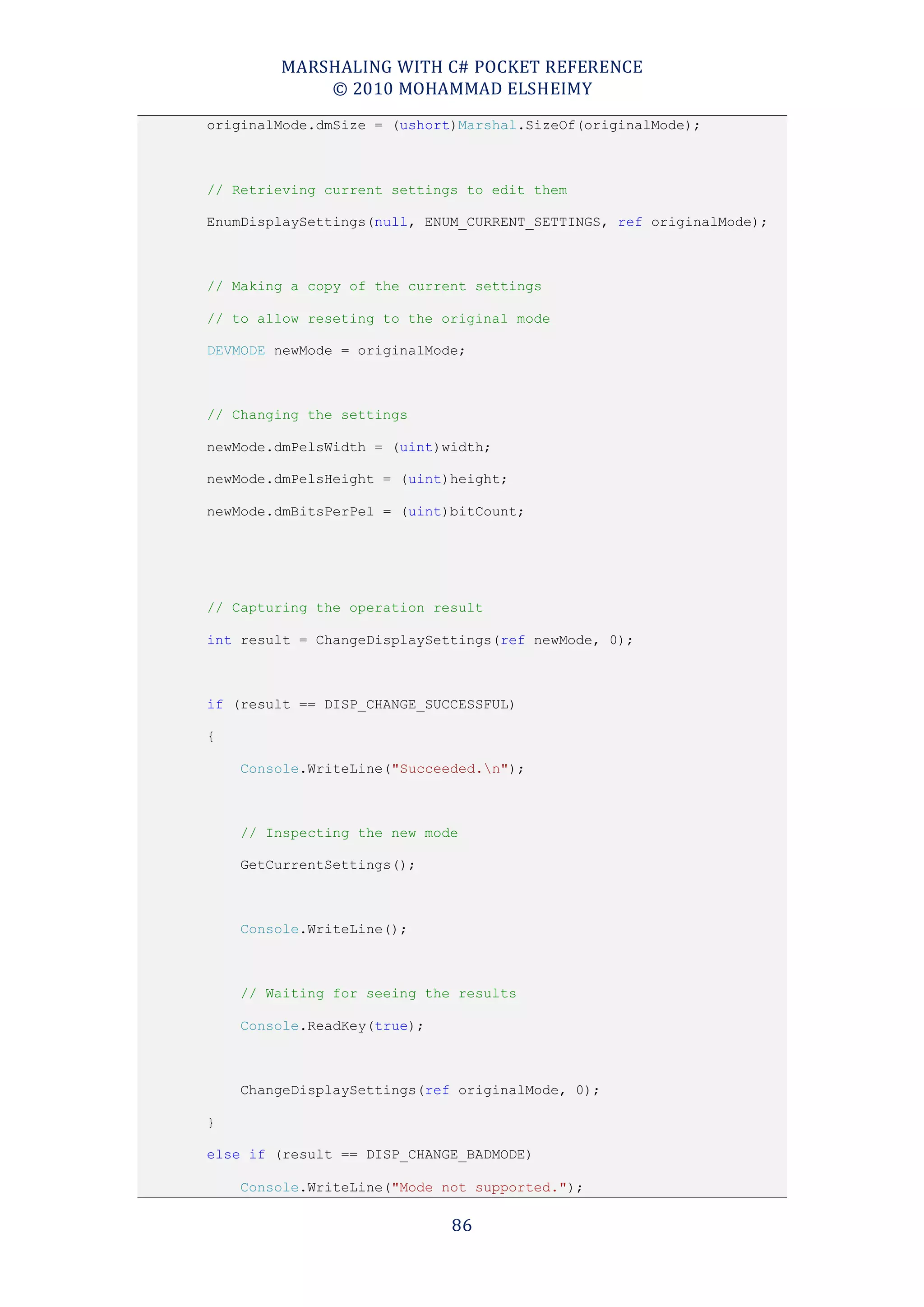 MARSHALING WITH C# POCKET REFERENCE
            © 2010 MOHAMMAD ELSHEIMY
originalMode.dmSize = (ushort)Marshal.SizeOf(originalMode);



// Retrieving current settings to edit them

EnumDisplaySettings(null, ENUM_CURRENT_SETTINGS, ref originalMode);



// Making a copy of the current settings

// to allow reseting to the original mode

DEVMODE newMode = originalMode;



// Changing the settings

newMode.dmPelsWidth = (uint)width;

newMode.dmPelsHeight = (uint)height;

newMode.dmBitsPerPel = (uint)bitCount;




// Capturing the operation result

int result = ChangeDisplaySettings(ref newMode, 0);



if (result == DISP_CHANGE_SUCCESSFUL)

{

    Console.WriteLine("Succeeded.n");



    // Inspecting the new mode

    GetCurrentSettings();



    Console.WriteLine();



    // Waiting for seeing the results

    Console.ReadKey(true);



    ChangeDisplaySettings(ref originalMode, 0);

}

else if (result == DISP_CHANGE_BADMODE)

    Console.WriteLine("Mode not supported.");

                             86
 