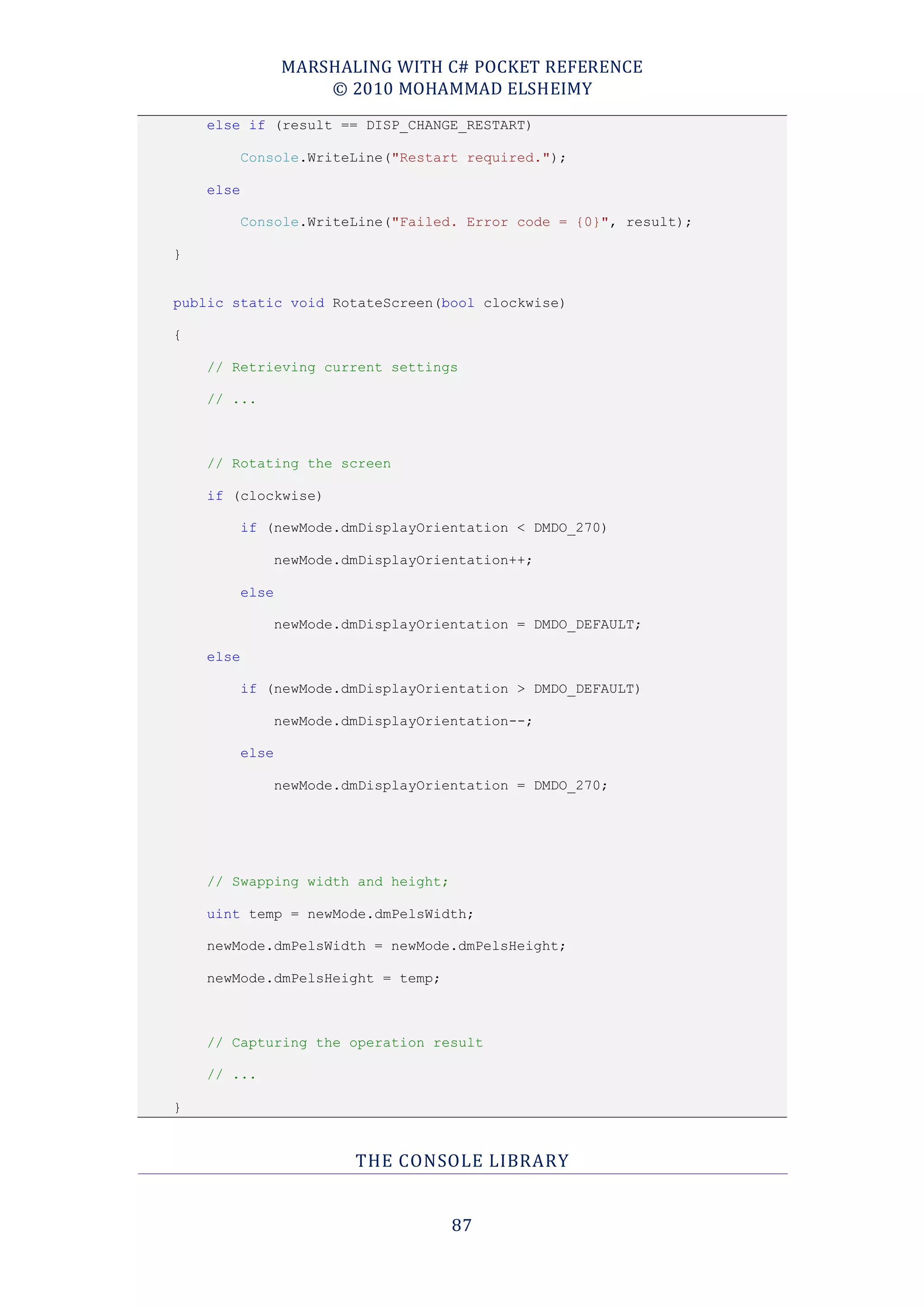 MARSHALING WITH C# POCKET REFERENCE
                      © 2010 MOHAMMAD ELSHEIMY
    else if (result == DISP_CHANGE_RESTART)

           Console.WriteLine("Restart required.");

    else

           Console.WriteLine("Failed. Error code = {0}", result);

}


public static void RotateScreen(bool clockwise)

{

    // Retrieving current settings

    // ...



    // Rotating the screen

    if (clockwise)

           if (newMode.dmDisplayOrientation < DMDO_270)

               newMode.dmDisplayOrientation++;

           else

               newMode.dmDisplayOrientation = DMDO_DEFAULT;

    else

           if (newMode.dmDisplayOrientation > DMDO_DEFAULT)

               newMode.dmDisplayOrientation--;

           else

               newMode.dmDisplayOrientation = DMDO_270;




    // Swapping width and height;

    uint temp = newMode.dmPelsWidth;

    newMode.dmPelsWidth = newMode.dmPelsHeight;

    newMode.dmPelsHeight = temp;



    // Capturing the operation result

    // ...

}


                         THE CONSOLE LIBRARY


                                    87
 