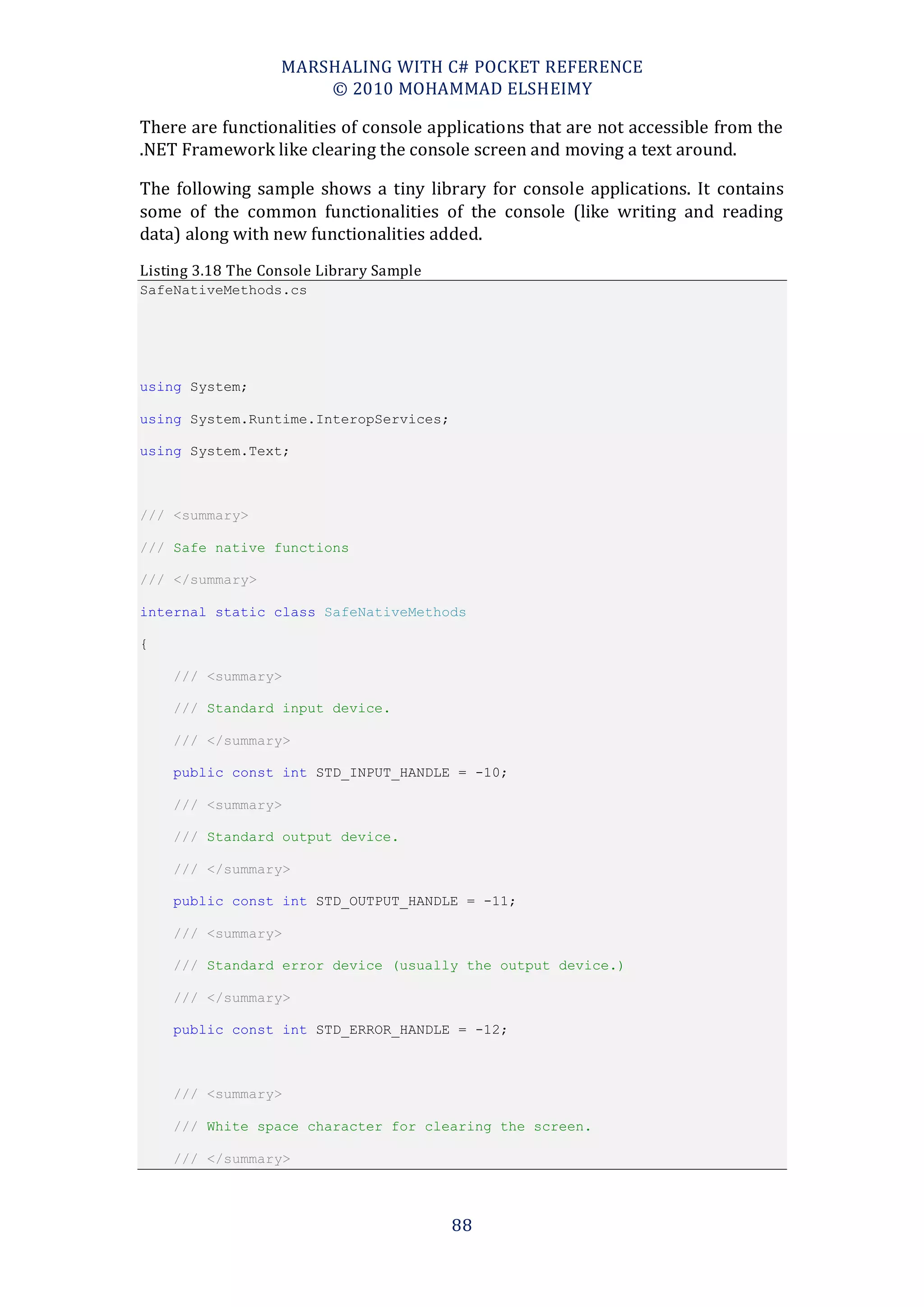 MARSHALING WITH C# POCKET REFERENCE
                       © 2010 MOHAMMAD ELSHEIMY

There are functionalities of console applications that are not accessible from the
.NET Framework like clearing the console screen and moving a text around.

The following sample shows a tiny library for console applications. It contains
some of the common functionalities of the console (like writing and reading
data) along with new functionalities added.
Listing 3.18 The Console Library Sample
SafeNativeMethods.cs




using System;

using System.Runtime.InteropServices;

using System.Text;



/// <summary>

/// Safe native functions

/// </summary>

internal static class SafeNativeMethods

{

    /// <summary>

    /// Standard input device.

    /// </summary>

    public const int STD_INPUT_HANDLE = -10;

    /// <summary>

    /// Standard output device.

    /// </summary>

    public const int STD_OUTPUT_HANDLE = -11;

    /// <summary>

    /// Standard error device (usually the output device.)

    /// </summary>

    public const int STD_ERROR_HANDLE = -12;



    /// <summary>

    /// White space character for clearing the screen.

    /// </summary>



                                          88
 