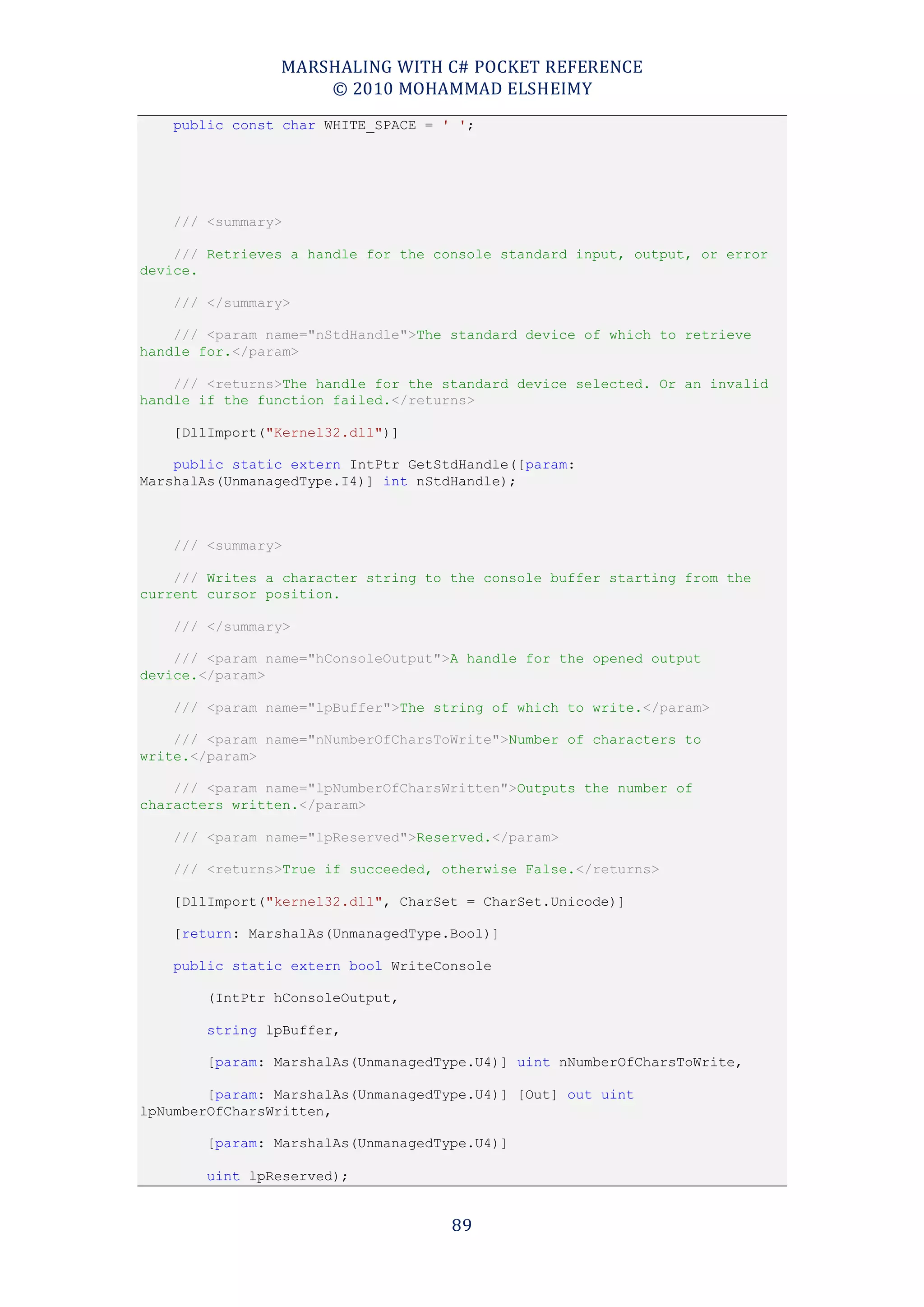 MARSHALING WITH C# POCKET REFERENCE
                    © 2010 MOHAMMAD ELSHEIMY
    public const char WHITE_SPACE = ' ';




    /// <summary>

    /// Retrieves a handle for the console standard input, output, or error
device.

    /// </summary>

    /// <param name="nStdHandle">The standard device of which to retrieve
handle for.</param>

    /// <returns>The handle for the standard device selected. Or an invalid
handle if the function failed.</returns>

    [DllImport("Kernel32.dll")]

    public static extern IntPtr GetStdHandle([param:
MarshalAs(UnmanagedType.I4)] int nStdHandle);



    /// <summary>

    /// Writes a character string to the console buffer starting from the
current cursor position.

    /// </summary>

    /// <param name="hConsoleOutput">A handle for the opened output
device.</param>

    /// <param name="lpBuffer">The string of which to write.</param>

    /// <param name="nNumberOfCharsToWrite">Number of characters to
write.</param>

    /// <param name="lpNumberOfCharsWritten">Outputs the number of
characters written.</param>

    /// <param name="lpReserved">Reserved.</param>

    /// <returns>True if succeeded, otherwise False.</returns>

    [DllImport("kernel32.dll", CharSet = CharSet.Unicode)]

    [return: MarshalAs(UnmanagedType.Bool)]

    public static extern bool WriteConsole

        (IntPtr hConsoleOutput,

        string lpBuffer,

        [param: MarshalAs(UnmanagedType.U4)] uint nNumberOfCharsToWrite,

        [param: MarshalAs(UnmanagedType.U4)] [Out] out uint
lpNumberOfCharsWritten,

        [param: MarshalAs(UnmanagedType.U4)]

        uint lpReserved);


                                     89
 
