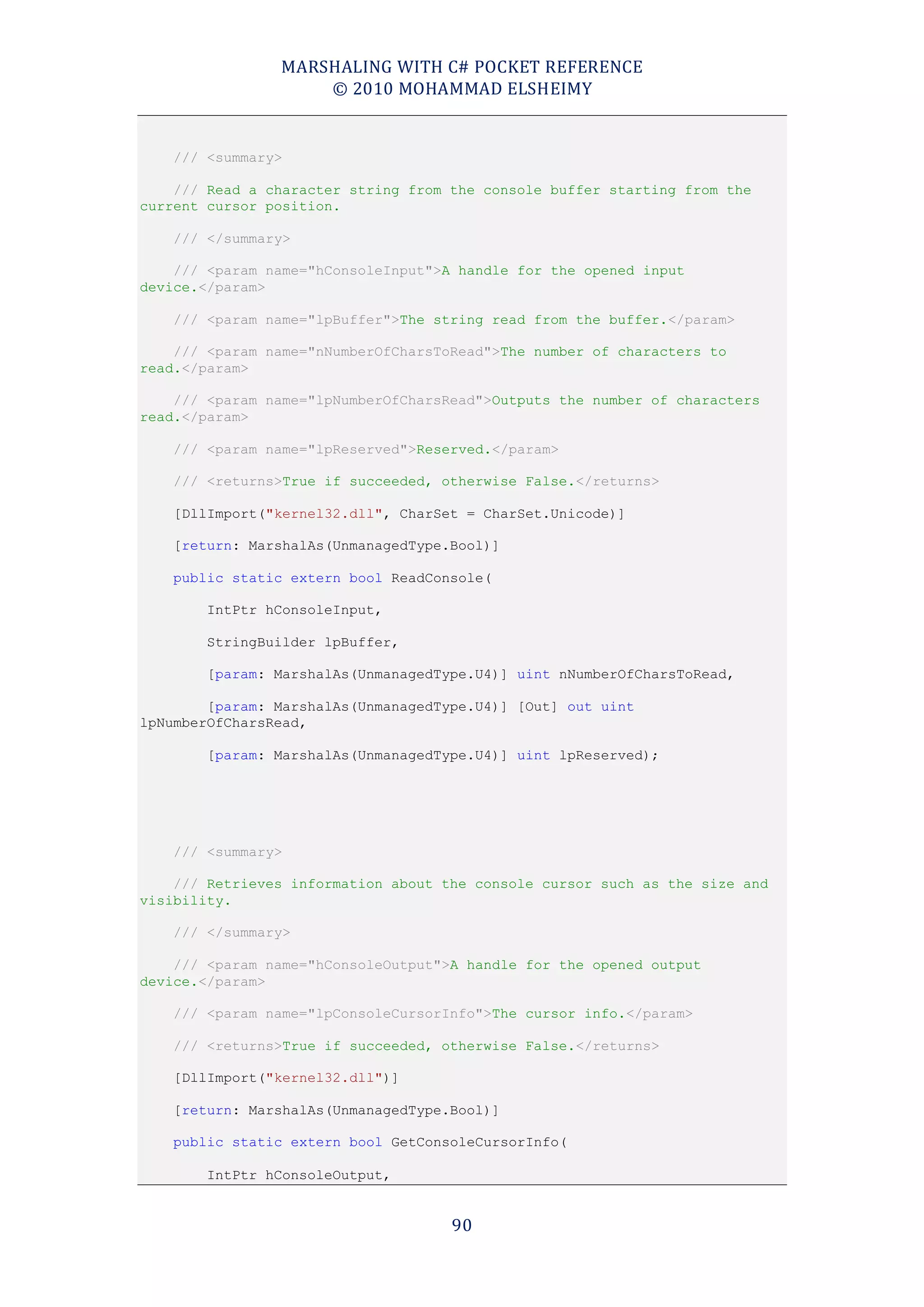 MARSHALING WITH C# POCKET REFERENCE
                    © 2010 MOHAMMAD ELSHEIMY


    /// <summary>

    /// Read a character string from the console buffer starting from the
current cursor position.

    /// </summary>

    /// <param name="hConsoleInput">A handle for the opened input
device.</param>

    /// <param name="lpBuffer">The string read from the buffer.</param>

    /// <param name="nNumberOfCharsToRead">The number of characters to
read.</param>

    /// <param name="lpNumberOfCharsRead">Outputs the number of characters
read.</param>

    /// <param name="lpReserved">Reserved.</param>

    /// <returns>True if succeeded, otherwise False.</returns>

    [DllImport("kernel32.dll", CharSet = CharSet.Unicode)]

    [return: MarshalAs(UnmanagedType.Bool)]

    public static extern bool ReadConsole(

        IntPtr hConsoleInput,

        StringBuilder lpBuffer,

        [param: MarshalAs(UnmanagedType.U4)] uint nNumberOfCharsToRead,

        [param: MarshalAs(UnmanagedType.U4)] [Out] out uint
lpNumberOfCharsRead,

        [param: MarshalAs(UnmanagedType.U4)] uint lpReserved);




    /// <summary>

    /// Retrieves information about the console cursor such as the size and
visibility.

    /// </summary>

    /// <param name="hConsoleOutput">A handle for the opened output
device.</param>

    /// <param name="lpConsoleCursorInfo">The cursor info.</param>

    /// <returns>True if succeeded, otherwise False.</returns>

    [DllImport("kernel32.dll")]

    [return: MarshalAs(UnmanagedType.Bool)]

    public static extern bool GetConsoleCursorInfo(

        IntPtr hConsoleOutput,


                                     90
 