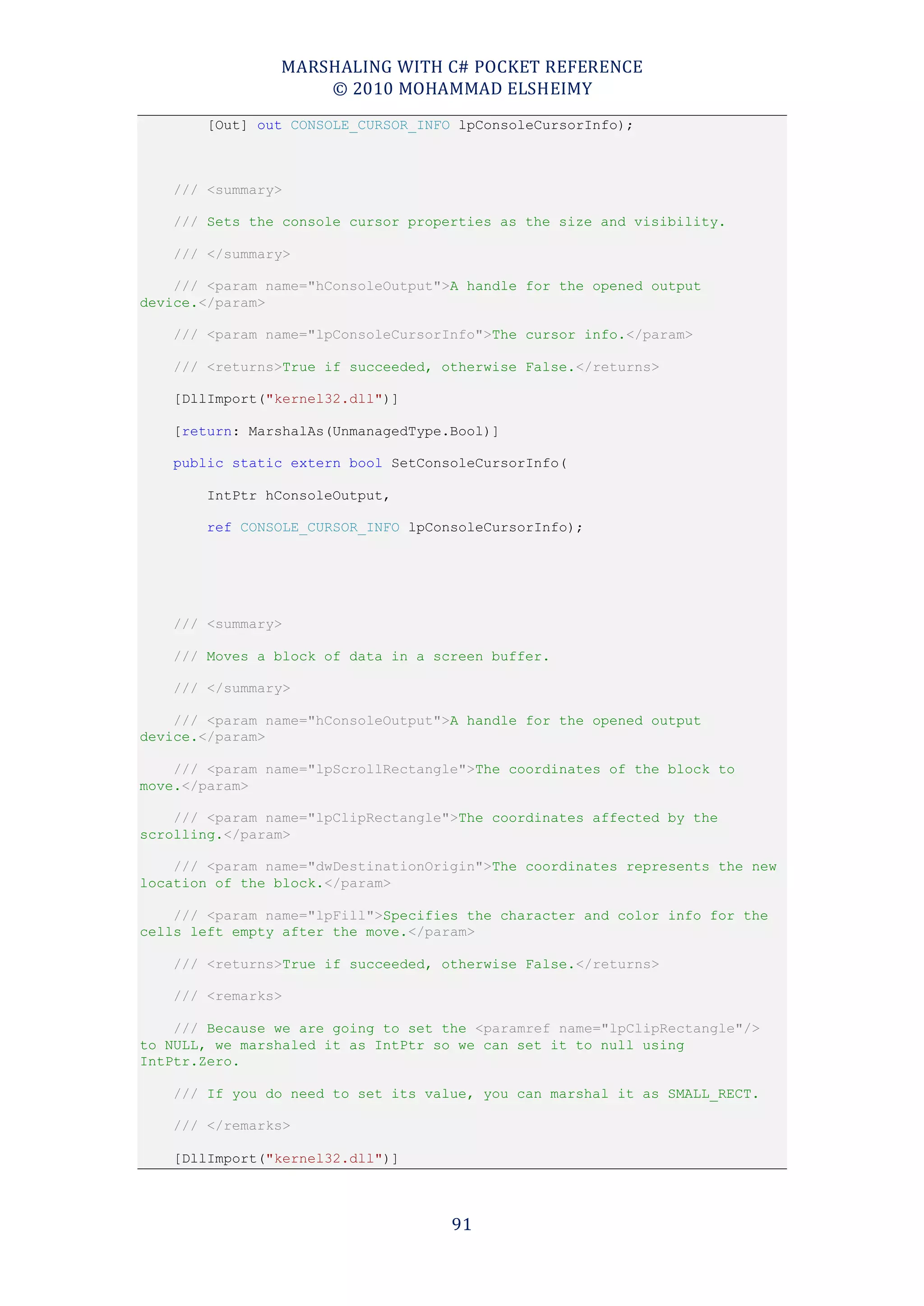 MARSHALING WITH C# POCKET REFERENCE
                    © 2010 MOHAMMAD ELSHEIMY
        [Out] out CONSOLE_CURSOR_INFO lpConsoleCursorInfo);



    /// <summary>

    /// Sets the console cursor properties as the size and visibility.

    /// </summary>

    /// <param name="hConsoleOutput">A handle for the opened output
device.</param>

    /// <param name="lpConsoleCursorInfo">The cursor info.</param>

    /// <returns>True if succeeded, otherwise False.</returns>

    [DllImport("kernel32.dll")]

    [return: MarshalAs(UnmanagedType.Bool)]

    public static extern bool SetConsoleCursorInfo(

        IntPtr hConsoleOutput,

        ref CONSOLE_CURSOR_INFO lpConsoleCursorInfo);




    /// <summary>

    /// Moves a block of data in a screen buffer.

    /// </summary>

    /// <param name="hConsoleOutput">A handle for the opened output
device.</param>

    /// <param name="lpScrollRectangle">The coordinates of the block to
move.</param>

    /// <param name="lpClipRectangle">The coordinates affected by the
scrolling.</param>

    /// <param name="dwDestinationOrigin">The coordinates represents the new
location of the block.</param>

    /// <param name="lpFill">Specifies the character and color info for the
cells left empty after the move.</param>

    /// <returns>True if succeeded, otherwise False.</returns>

    /// <remarks>

    /// Because we are going to set the <paramref name="lpClipRectangle"/>
to NULL, we marshaled it as IntPtr so we can set it to null using
IntPtr.Zero.

    /// If you do need to set its value, you can marshal it as SMALL_RECT.

    /// </remarks>

    [DllImport("kernel32.dll")]



                                     91
 