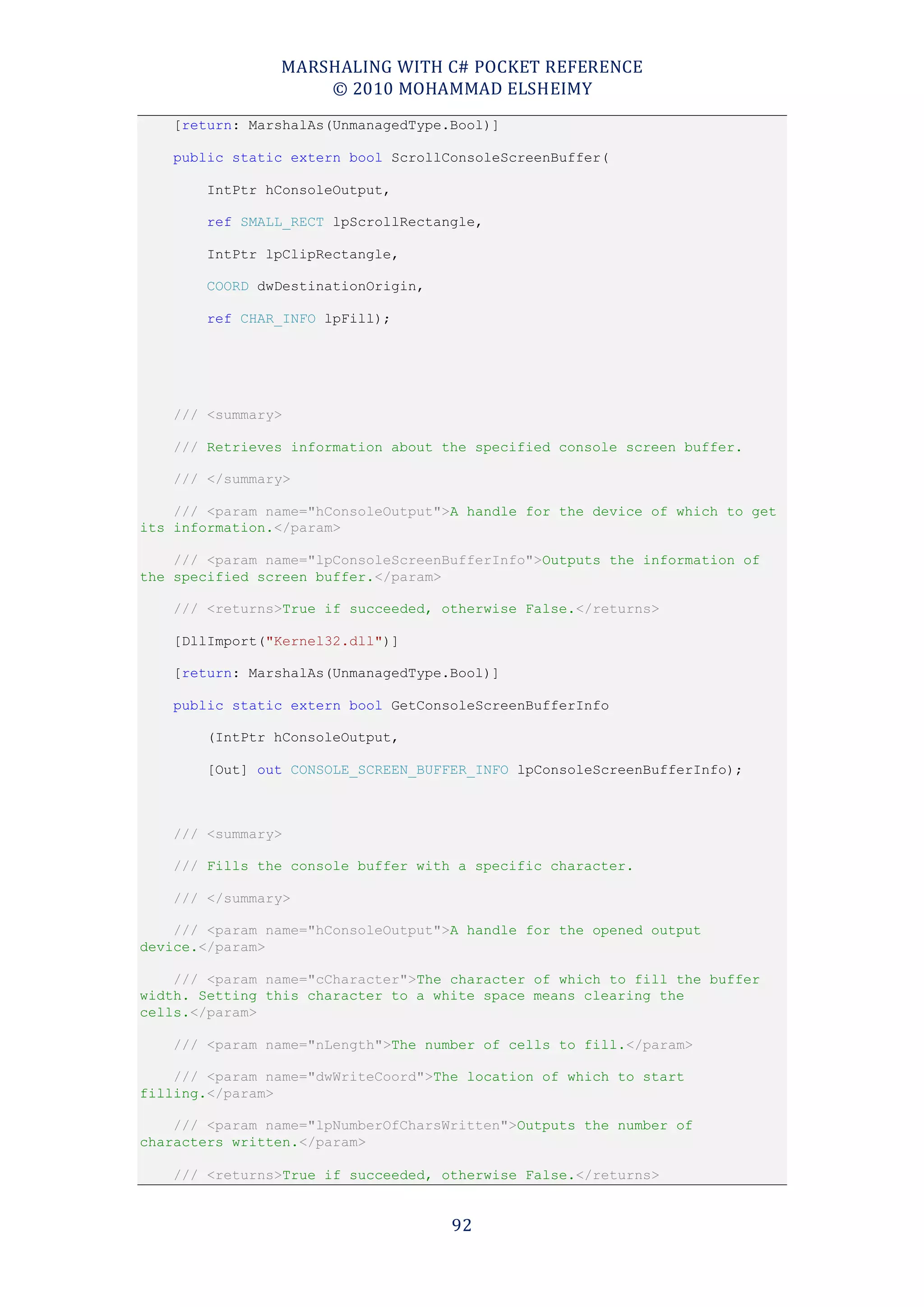 MARSHALING WITH C# POCKET REFERENCE
                    © 2010 MOHAMMAD ELSHEIMY
    [return: MarshalAs(UnmanagedType.Bool)]

    public static extern bool ScrollConsoleScreenBuffer(

        IntPtr hConsoleOutput,

        ref SMALL_RECT lpScrollRectangle,

        IntPtr lpClipRectangle,

        COORD dwDestinationOrigin,

        ref CHAR_INFO lpFill);




    /// <summary>

    /// Retrieves information about the specified console screen buffer.

    /// </summary>

    /// <param name="hConsoleOutput">A handle for the device of which to get
its information.</param>

    /// <param name="lpConsoleScreenBufferInfo">Outputs the information of
the specified screen buffer.</param>

    /// <returns>True if succeeded, otherwise False.</returns>

    [DllImport("Kernel32.dll")]

    [return: MarshalAs(UnmanagedType.Bool)]

    public static extern bool GetConsoleScreenBufferInfo

        (IntPtr hConsoleOutput,

        [Out] out CONSOLE_SCREEN_BUFFER_INFO lpConsoleScreenBufferInfo);



    /// <summary>

    /// Fills the console buffer with a specific character.

    /// </summary>

    /// <param name="hConsoleOutput">A handle for the opened output
device.</param>

    /// <param name="cCharacter">The character of which to fill the buffer
width. Setting this character to a white space means clearing the
cells.</param>

    /// <param name="nLength">The number of cells to fill.</param>

    /// <param name="dwWriteCoord">The location of which to start
filling.</param>

    /// <param name="lpNumberOfCharsWritten">Outputs the number of
characters written.</param>

    /// <returns>True if succeeded, otherwise False.</returns>


                                     92
 