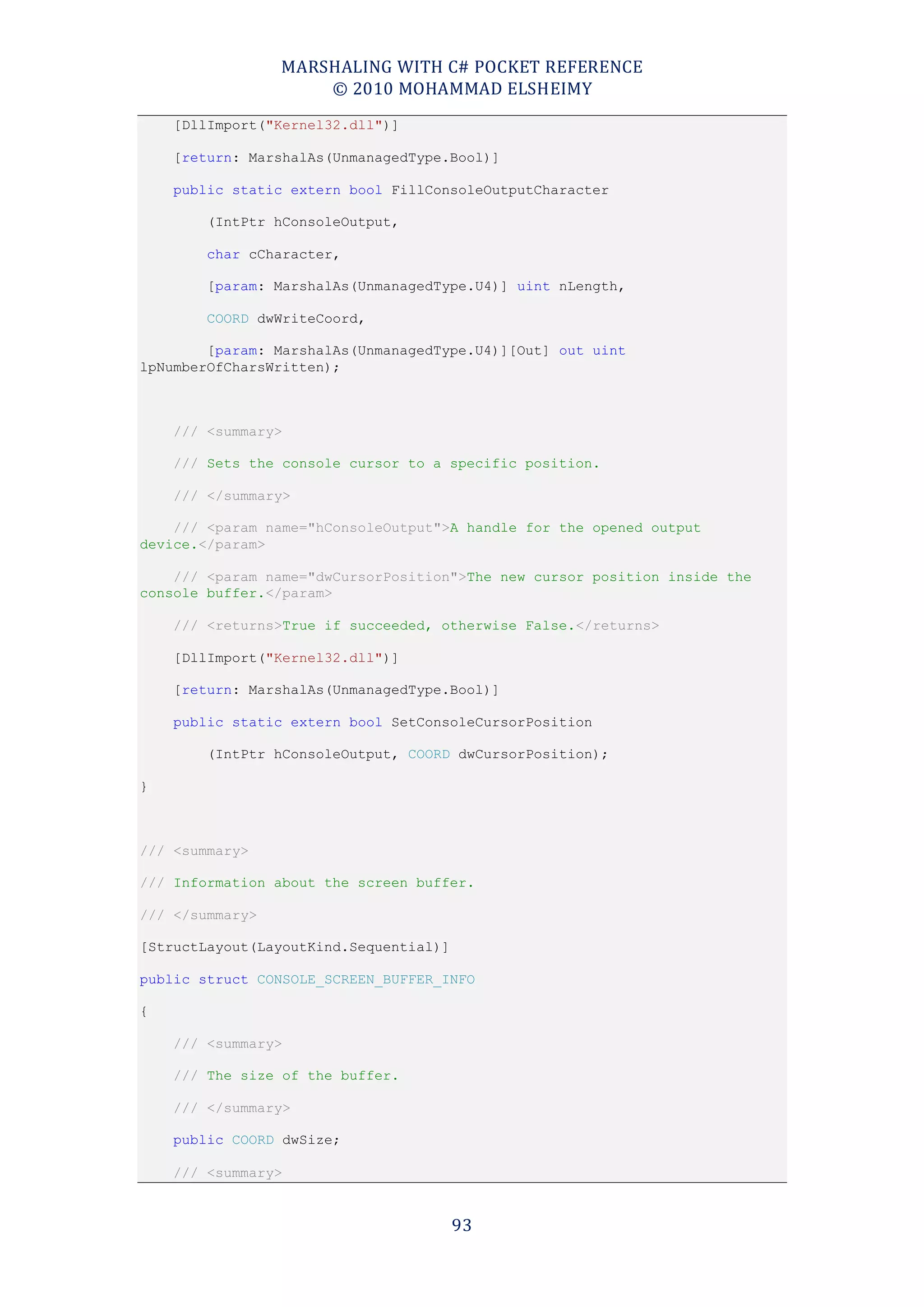 MARSHALING WITH C# POCKET REFERENCE
                     © 2010 MOHAMMAD ELSHEIMY
    [DllImport("Kernel32.dll")]

    [return: MarshalAs(UnmanagedType.Bool)]

    public static extern bool FillConsoleOutputCharacter

        (IntPtr hConsoleOutput,

        char cCharacter,

        [param: MarshalAs(UnmanagedType.U4)] uint nLength,

        COORD dwWriteCoord,

        [param: MarshalAs(UnmanagedType.U4)][Out] out uint
lpNumberOfCharsWritten);



    /// <summary>

    /// Sets the console cursor to a specific position.

    /// </summary>

    /// <param name="hConsoleOutput">A handle for the opened output
device.</param>

    /// <param name="dwCursorPosition">The new cursor position inside the
console buffer.</param>

    /// <returns>True if succeeded, otherwise False.</returns>

    [DllImport("Kernel32.dll")]

    [return: MarshalAs(UnmanagedType.Bool)]

    public static extern bool SetConsoleCursorPosition

        (IntPtr hConsoleOutput, COORD dwCursorPosition);

}



/// <summary>

/// Information about the screen buffer.

/// </summary>

[StructLayout(LayoutKind.Sequential)]

public struct CONSOLE_SCREEN_BUFFER_INFO

{

    /// <summary>

    /// The size of the buffer.

    /// </summary>

    public COORD dwSize;

    /// <summary>


                                        93
 
