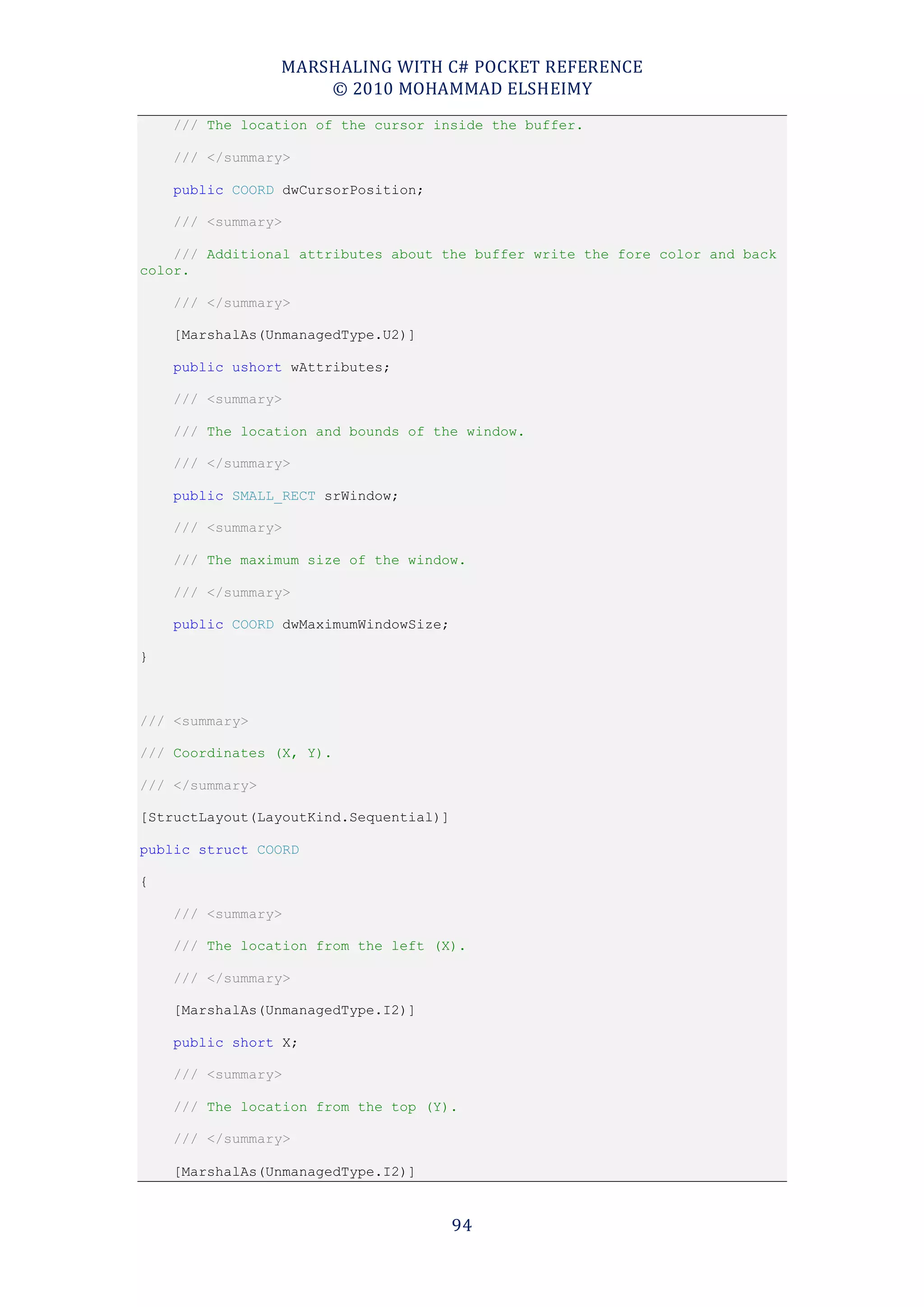 MARSHALING WITH C# POCKET REFERENCE
                     © 2010 MOHAMMAD ELSHEIMY
    /// The location of the cursor inside the buffer.

    /// </summary>

    public COORD dwCursorPosition;

    /// <summary>

    /// Additional attributes about the buffer write the fore color and back
color.

    /// </summary>

    [MarshalAs(UnmanagedType.U2)]

    public ushort wAttributes;

    /// <summary>

    /// The location and bounds of the window.

    /// </summary>

    public SMALL_RECT srWindow;

    /// <summary>

    /// The maximum size of the window.

    /// </summary>

    public COORD dwMaximumWindowSize;

}



/// <summary>

/// Coordinates (X, Y).

/// </summary>

[StructLayout(LayoutKind.Sequential)]

public struct COORD

{

    /// <summary>

    /// The location from the left (X).

    /// </summary>

    [MarshalAs(UnmanagedType.I2)]

    public short X;

    /// <summary>

    /// The location from the top (Y).

    /// </summary>

    [MarshalAs(UnmanagedType.I2)]


                                        94
 