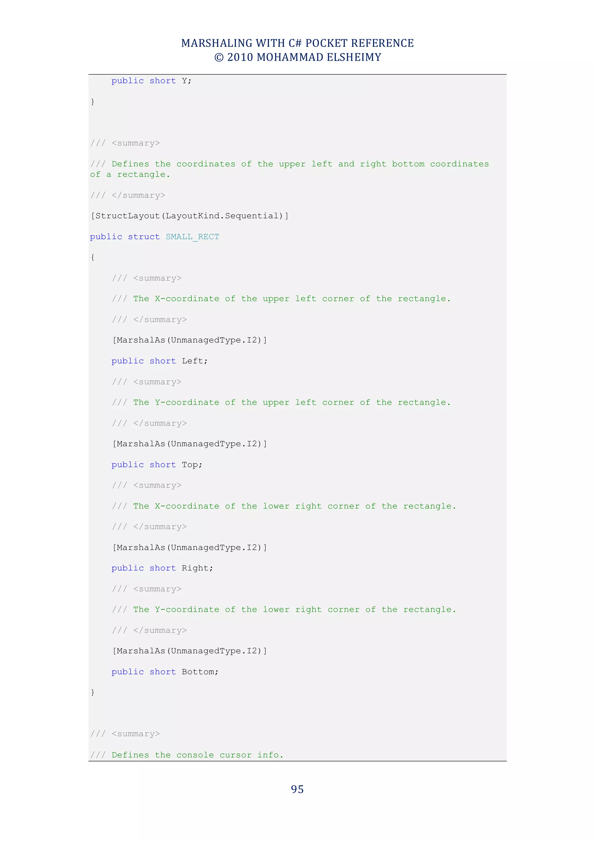 MARSHALING WITH C# POCKET REFERENCE
                     © 2010 MOHAMMAD ELSHEIMY
    public short Y;

}



/// <summary>

/// Defines the coordinates of the upper left and right bottom coordinates
of a rectangle.

/// </summary>

[StructLayout(LayoutKind.Sequential)]

public struct SMALL_RECT

{

    /// <summary>

    /// The X-coordinate of the upper left corner of the rectangle.

    /// </summary>

    [MarshalAs(UnmanagedType.I2)]

    public short Left;

    /// <summary>

    /// The Y-coordinate of the upper left corner of the rectangle.

    /// </summary>

    [MarshalAs(UnmanagedType.I2)]

    public short Top;

    /// <summary>

    /// The X-coordinate of the lower right corner of the rectangle.

    /// </summary>

    [MarshalAs(UnmanagedType.I2)]

    public short Right;

    /// <summary>

    /// The Y-coordinate of the lower right corner of the rectangle.

    /// </summary>

    [MarshalAs(UnmanagedType.I2)]

    public short Bottom;

}



/// <summary>

/// Defines the console cursor info.


                                        95
 