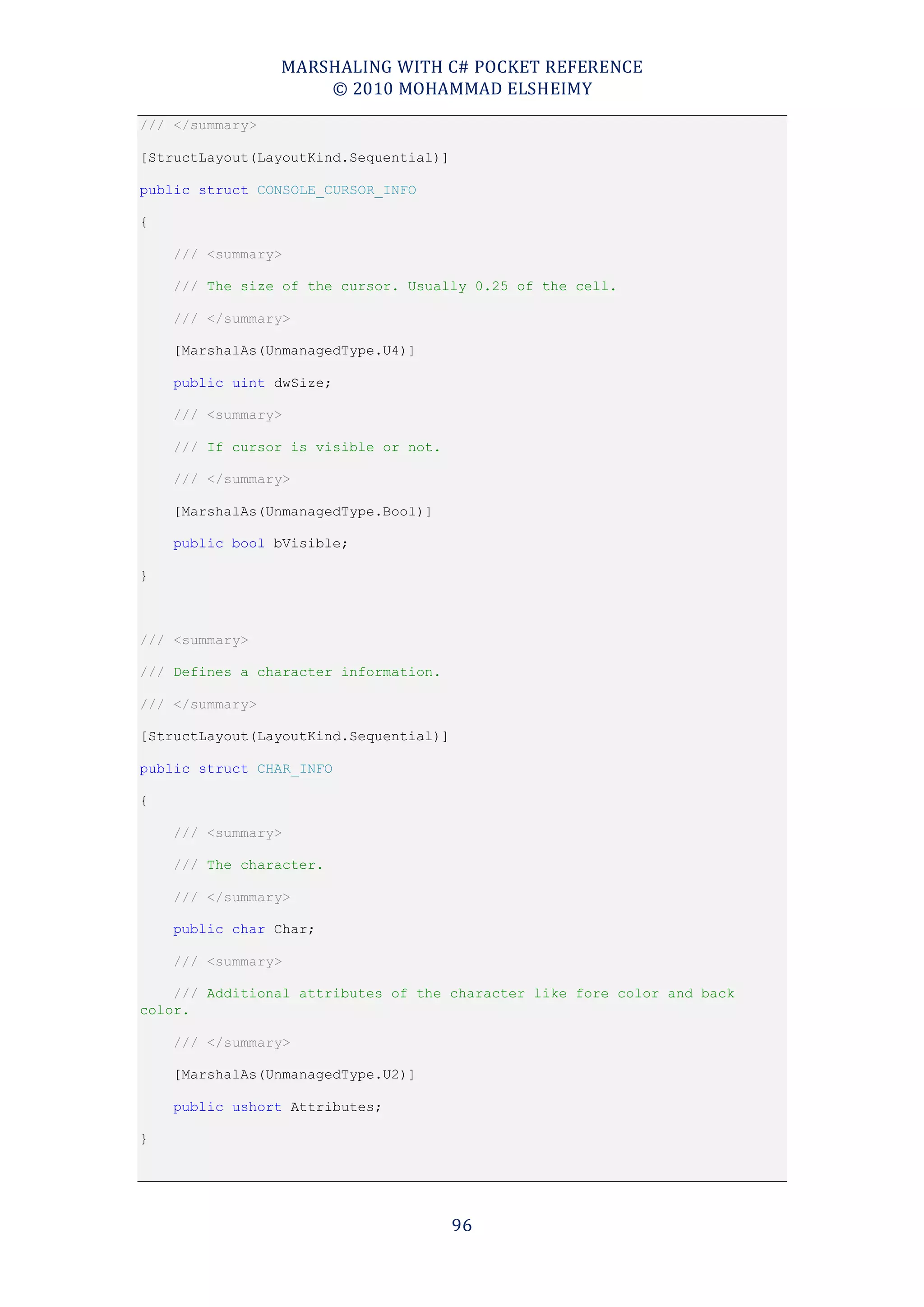 MARSHALING WITH C# POCKET REFERENCE
                     © 2010 MOHAMMAD ELSHEIMY
/// </summary>

[StructLayout(LayoutKind.Sequential)]

public struct CONSOLE_CURSOR_INFO

{

    /// <summary>

    /// The size of the cursor. Usually 0.25 of the cell.

    /// </summary>

    [MarshalAs(UnmanagedType.U4)]

    public uint dwSize;

    /// <summary>

    /// If cursor is visible or not.

    /// </summary>

    [MarshalAs(UnmanagedType.Bool)]

    public bool bVisible;

}



/// <summary>

/// Defines a character information.

/// </summary>

[StructLayout(LayoutKind.Sequential)]

public struct CHAR_INFO

{

    /// <summary>

    /// The character.

    /// </summary>

    public char Char;

    /// <summary>

    /// Additional attributes of the character like fore color and back
color.

    /// </summary>

    [MarshalAs(UnmanagedType.U2)]

    public ushort Attributes;

}




                                        96
 