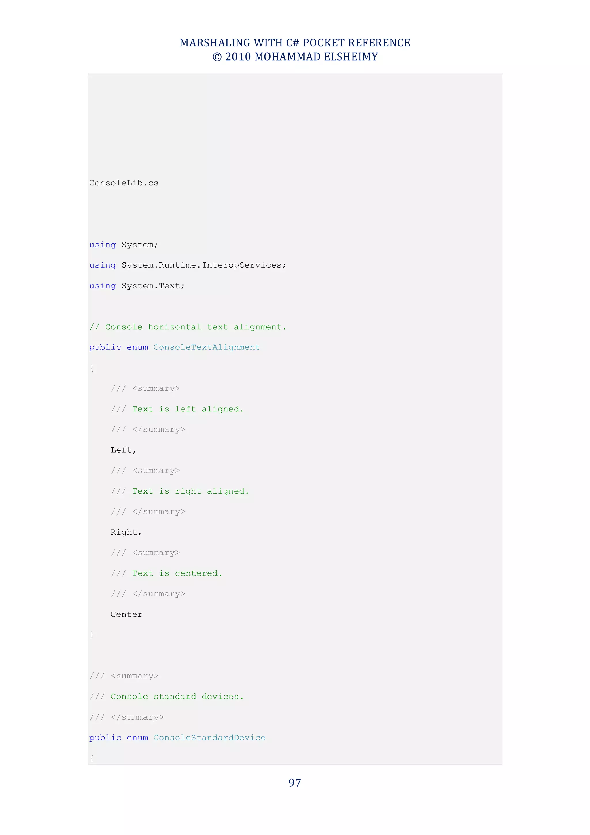 MARSHALING WITH C# POCKET REFERENCE
                     © 2010 MOHAMMAD ELSHEIMY




ConsoleLib.cs




using System;

using System.Runtime.InteropServices;

using System.Text;



// Console horizontal text alignment.

public enum ConsoleTextAlignment

{

    /// <summary>

    /// Text is left aligned.

    /// </summary>

    Left,

    /// <summary>

    /// Text is right aligned.

    /// </summary>

    Right,

    /// <summary>

    /// Text is centered.

    /// </summary>

    Center

}



/// <summary>

/// Console standard devices.

/// </summary>

public enum ConsoleStandardDevice

{

                                        97
 