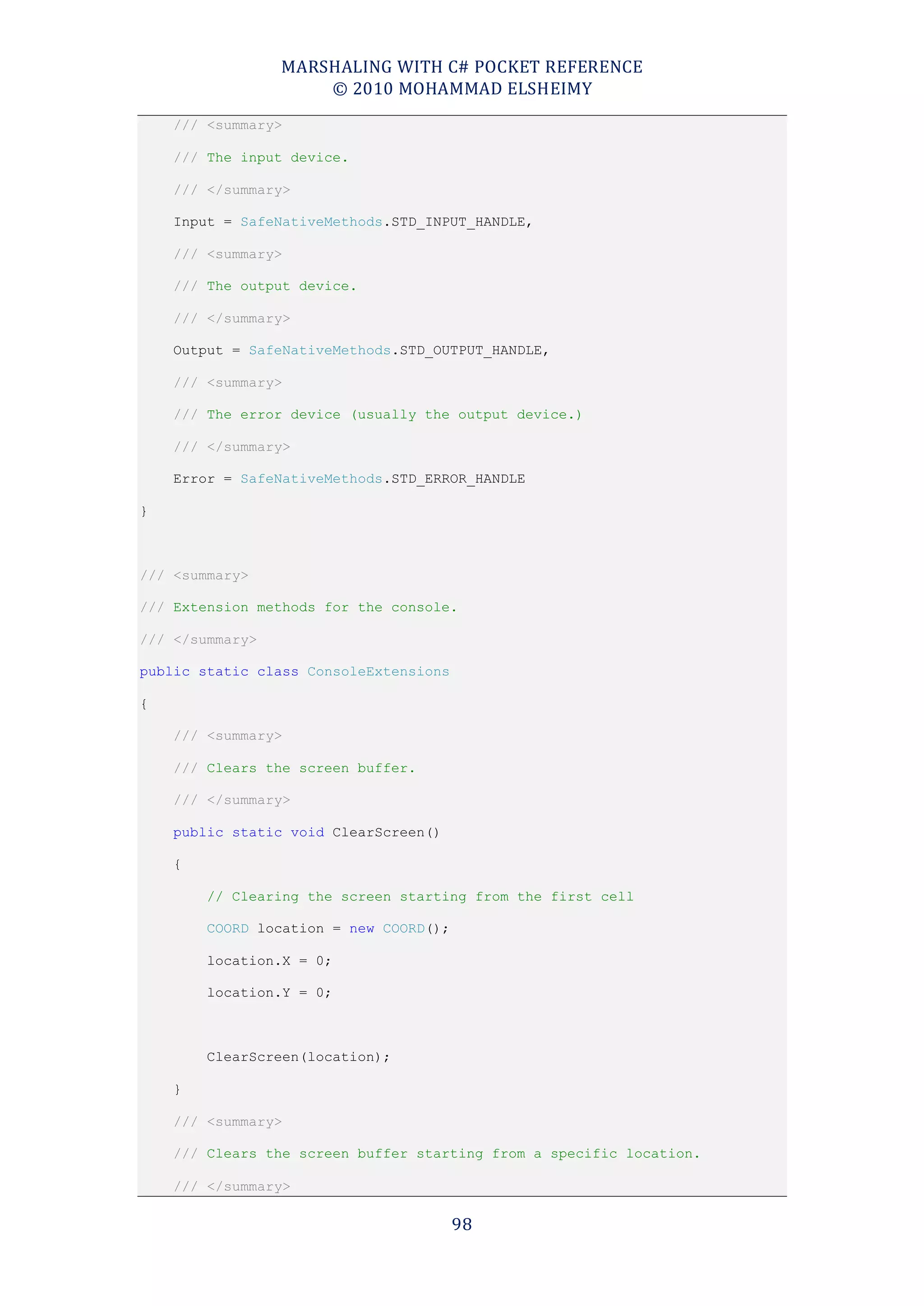 MARSHALING WITH C# POCKET REFERENCE
                     © 2010 MOHAMMAD ELSHEIMY
    /// <summary>

    /// The input device.

    /// </summary>

    Input = SafeNativeMethods.STD_INPUT_HANDLE,

    /// <summary>

    /// The output device.

    /// </summary>

    Output = SafeNativeMethods.STD_OUTPUT_HANDLE,

    /// <summary>

    /// The error device (usually the output device.)

    /// </summary>

    Error = SafeNativeMethods.STD_ERROR_HANDLE

}



/// <summary>

/// Extension methods for the console.

/// </summary>

public static class ConsoleExtensions

{

    /// <summary>

    /// Clears the screen buffer.

    /// </summary>

    public static void ClearScreen()

    {

        // Clearing the screen starting from the first cell

        COORD location = new COORD();

        location.X = 0;

        location.Y = 0;



        ClearScreen(location);

    }

    /// <summary>

    /// Clears the screen buffer starting from a specific location.

    /// </summary>

                                        98
 