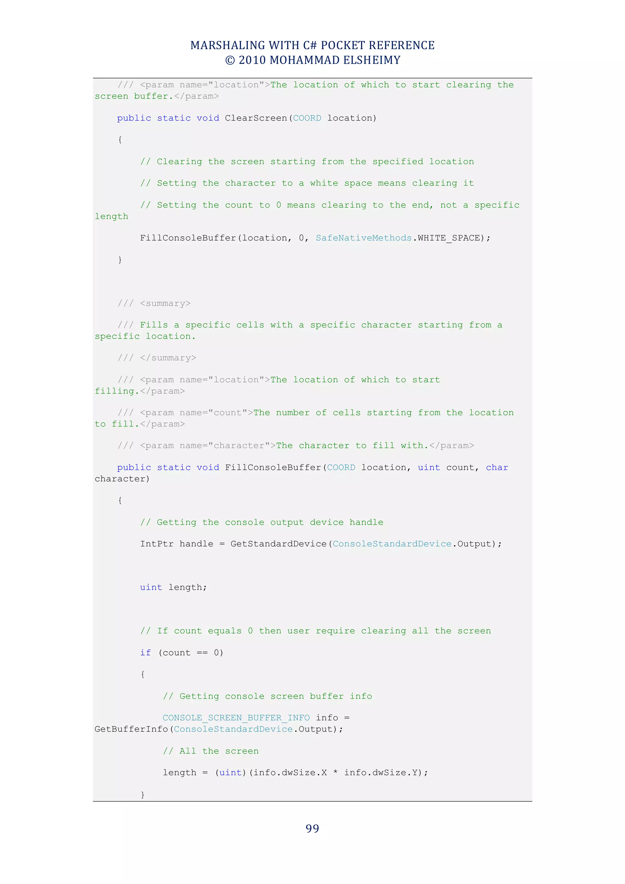 MARSHALING WITH C# POCKET REFERENCE
                     © 2010 MOHAMMAD ELSHEIMY
    /// <param name="location">The location of which to start clearing the
screen buffer.</param>

    public static void ClearScreen(COORD location)

    {

         // Clearing the screen starting from the specified location

         // Setting the character to a white space means clearing it

         // Setting the count to 0 means clearing to the end, not a specific
length

         FillConsoleBuffer(location, 0, SafeNativeMethods.WHITE_SPACE);

    }



    /// <summary>

    /// Fills a specific cells with a specific character starting from a
specific location.

    /// </summary>

    /// <param name="location">The location of which to start
filling.</param>

    /// <param name="count">The number of cells starting from the location
to fill.</param>

    /// <param name="character">The character to fill with.</param>

    public static void FillConsoleBuffer(COORD location, uint count, char
character)

    {

         // Getting the console output device handle

         IntPtr handle = GetStandardDevice(ConsoleStandardDevice.Output);



         uint length;



         // If count equals 0 then user require clearing all the screen

         if (count == 0)

         {

             // Getting console screen buffer info

            CONSOLE_SCREEN_BUFFER_INFO info =
GetBufferInfo(ConsoleStandardDevice.Output);

             // All the screen

             length = (uint)(info.dwSize.X * info.dwSize.Y);

         }


                                      99
 
