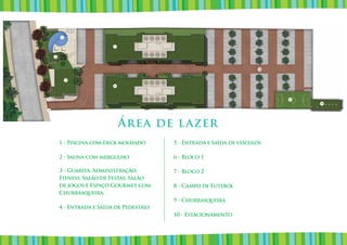 1


                           7


    2



                                                                        10


            3

                           6



4                                                                            8
                                                                                 9

5




                               Área de lazer
        1 - Piscina com deck molhado       5 - Entrada e Saída de veículos

        2 - Sauna com mergulho             6 - Bloco 1

        3 - Guarita, Administração,        7 - Bloco 2
        Fitness, Salão de Festas, Salão
        de jogos e Espaço Gourmet com      8 - Campo de Futebol
        Churrasqueira.
                                           9 - Churrasqueira
        4 - Entrada e Saída de Pedestres
                                           10 - Estacionamento
 