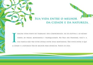 Sua vida entre o melhor
                                da cidade e da natureza.




I
     magine viver perto do trabalho, dos compromissos, da sua rotina e, ao mesmo

     tempo, de praias, montanhas e tranquilidade. No Vale das Paineiras, você e a

     sua família não vão estar apenas entre duas montanhas. Vão viver entre o que

a cidade e a natureza têm de melhor para oferecer. Todos os dias.
 