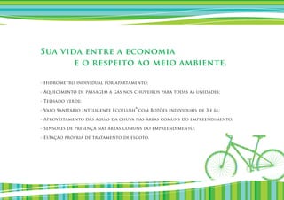 Sua vida entre a economia
       e o respeito ao meio ambiente.

- Hidrômetro individual por apartamento;

- Aquecimento de passagem a gás nos chuveiros para todas as unidades;

- Telhado verde;

                                     ®
- Vaso Sanitário Inteligente Ecoflush com Botões individuais de 3 e 6l;

- Aproveitamento das águas da chuva nas áreas comuns do empreendimento;

- Sensores de presença nas áreas comuns do empreendimento;

- Estação própria de tratamento de esgoto.
 