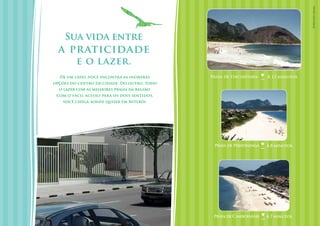 Fotos dos locais.
    Sua vida entre
  a praticidade
         e o lazer.
  De um lado, você encontra as inúmeras       Praia de Itacoatiara    À 12 minutos
opções do centro da cidade. Do outro, todo
  o lazer com as melhores praias da região.
 Com o fácil acesso para os dois sentidos,
    você chega aonde quiser em Niterói.




                                               Praia de Piratininga   À 8 minutos




                                               Praia de Camboinhas    À 7 minutos
 
