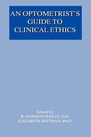 AN OPTOMETRIST’S
    GUIDE TO
 CLINICAL ETHICS




         Edited by
  R. NORMAN BAILEY, O.D.
 ELIZABETH HEITMAN, Ph.D.
 