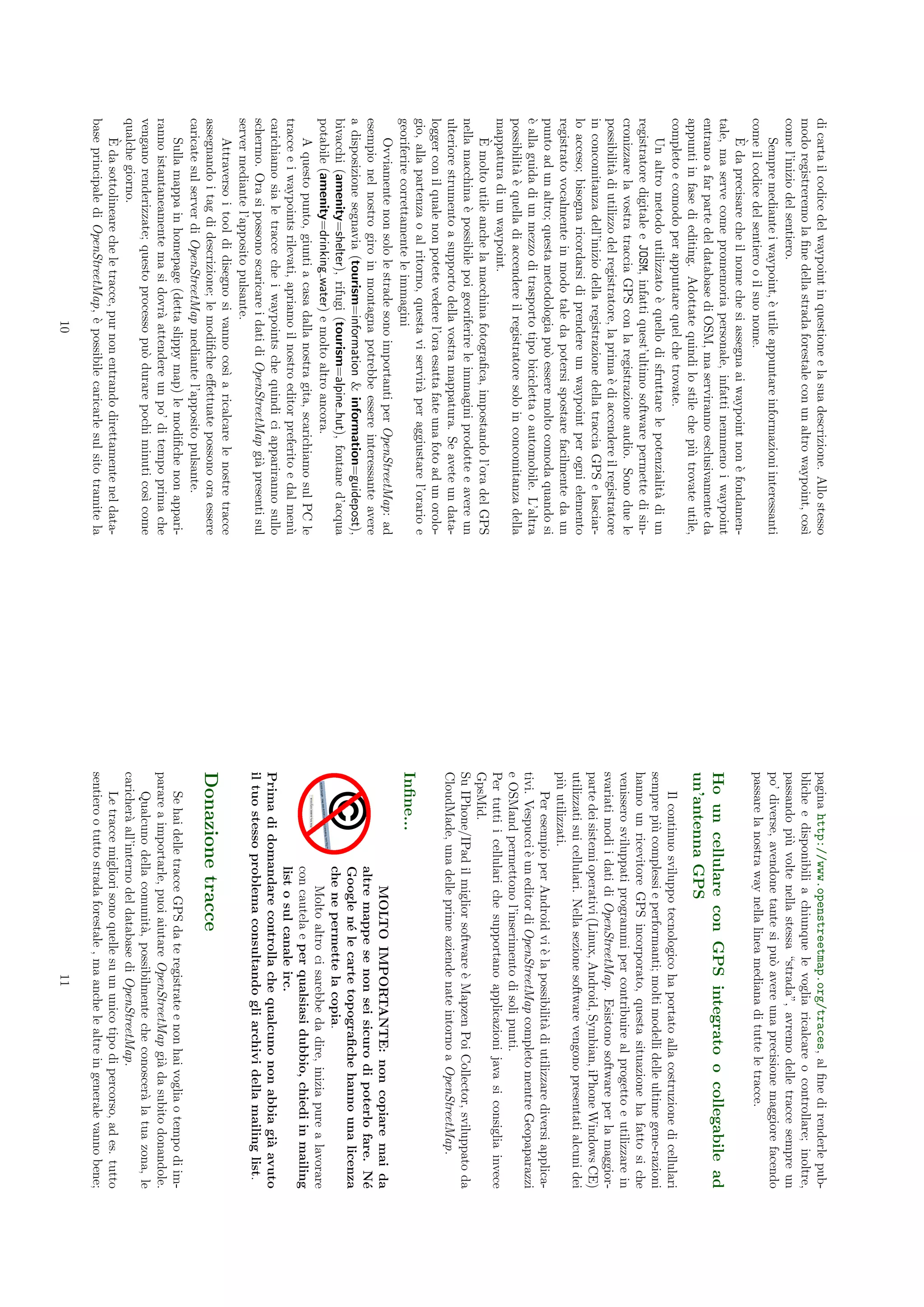 di carta il codice del waypoint in questione e la sua descrizione. Allo stesso      pagina http://www.openstreetmap.org/traces, al ﬁne di renderle pub-
modo registreremo la ﬁne della strada forestale con un altro waypoint, cos`     ı   bliche e disponibili a chiunque le voglia ricalcare o controllare; inoltre,
come l’inizio del sentiero.                                                         passando pi` volte nella stessa “strada”, avremo delle tracce sempre un
                                                                                                 u
    Sempre mediante i waypoint, ` utile appuntare informazioni interessanti
                                     e                                              po’ diverse, avendone tante si pu` avere una precisione maggiore facendo
                                                                                                                      o
come il codice del sentiero o il suo nome.                                          passare la nostra way nella linea mediana di tutte le tracce.
    `
    E da precisare che il nome che si assegna ai waypoint non ` fondamen-
                                                                    e
tale, ma serve come promemoria personale, infatti nemmeno i waypoint
                                                                                    Ho un cellulare con GPS integrato o collegabile ad
entrano a far parte del database di OSM, ma serviranno esclusivamente da
appunti in fase di editing. Adottate quindi lo stile che pi` trovate utile,
                                                                u                   un’antenna GPS
completo e comodo per appuntare quel che trovate.                                       Il continuo sviluppo tecnologico ha portato alla costruzione di cellulari
    Un altro metodo utilizzato ` quello di sfruttare le potenzialit` di un
                                    e                                    a          sempre pi` complessi e performanti; molti modelli delle ultime gene-razioni
                                                                                               u
registratore digitale e JOSM, infatti quest’ultimo software permette di sin-        hanno un ricevitore GPS incorporato, questa situazione ha fatto si che
cronizzare la vostra traccia GPS con la registrazione audio. Sono due le            venissero sviluppati programmi per contribuire al progetto e utilizzare in
possibilit` di utilizzo del registratore, la prima ` di accendere il registratore
          a                                         e                               svariati modi i dati di OpenStreetMap. Esistono software per la maggior-
in concomitanza dell’inizio della registrazione della traccia GPS e lasciar-        parte dei sistemi operativi (Linux, Android, Symbian, iPhone Windows CE)
lo acceso; bisogna ricordarsi di prendere un waypoint per ogni elemento             utilizzati sui cellulari. Nella sezione software vengono presentati alcuni dei
registrato vocalmente in modo tale da potersi spostare facilmente da un             pi` utilizzati.
                                                                                      u
punto ad un altro; questa metodologia pu` essere molto comoda quando si
                                              o                                         Per esempio per Android vi ` la possibilit` di utilizzare diversi applica-
                                                                                                                       e             a
` alla guida di un mezzo di trasporto tipo bicicletta o automobile. L’altra
e                                                                                   tivi. Vespucci ` un editor di OpenStreetMap completo mentre Geopaparazzi
                                                                                                    e
possibilit` ` quella di accendere il registratore solo in concomitanza della
          ae                                                                        e OSMand permettono l’inserimento di soli punti.
mappatura di un waypoint.                                                           Per tutti i cellulari che supportano applicazioni java si consiglia invece
    `
    E molto utile anche la macchina fotograﬁca, impostando l’ora del GPS            GpsMid.
nella macchina ` possibile poi georiferire le immagini prodotte e avere un
                 e                                                                  Su IPhone/IPad il miglior software ` Mapzen Poi Collector, sviluppato da
                                                                                                                            e
ulteriore strumento a supporto della vostra mappatura. Se avete un data-            CloudMade, una delle prime aziende nate intorno a OpenStreetMap.
logger con il quale non potete vedere l’ora esatta fate una foto ad un orolo-
gio, alla partenza o al ritorno, questa vi servir` per aggiustare l’orario e
                                                      a
georiferire correttamente le immagini                                               Inﬁne...
    Ovviamente non solo le strade sono importanti per OpenStreetMap: ad                                 MOLTO IMPORTANTE: non copiare mai da
esempio nel nostro giro in montagna potrebbe essere interessante avere                              altre mappe se non sei sicuro di poterlo fare. N´        e
a disposizione segnavia (tourism=information & information=guidepost),                              Google n´ le carte topograﬁche hanno una licenza
                                                                                                               e
bivacchi (amenity=shelter), rifugi (tourism=alpine hut), fontane d’acqua                            che ne permette la copia.
potabile (amenity=drinking water) e molto altro ancora.                                                 Molto altro ci sarebbe da dire, inizia pure a lavorare
    A questo punto, giunti a casa dalla nostra gita, scarichiamo sul PC le                          con cautela e per qualsiasi dubbio, chiedi in mailing
tracce e i waypoints rilevati, apriamo il nostro editor preferito e dal men`    u                   list o sul canale irc.
carichiamo sia le tracce che i waypoints che quindi ci appariranno sullo            Prima di domandare controlla che qualcuno non abbia gi` avuto    a
schermo. Ora si possono scaricare i dati di OpenStreetMap gi` presenti sul
                                                                  a                 il tuo stesso problema consultando gli archivi della mailing list.
server mediante l’apposito pulsante.
    Attraverso i tool di disegno si vanno cos` a ricalcare le nostre tracce
                                                  ı
assegnando i tag di descrizione; le modiﬁche eﬀettuate possono ora essere           Donazione tracce
caricate sul server di OpenStreetMap mediante l’apposito pulsante.
    Sulla mappa in homepage (detta slippy map) le modiﬁche non appari-                  Se hai delle tracce GPS da te registrate e non hai voglia o tempo di im-
ranno istantaneamente ma si dovr` attendere un po’ di tempo prima che
                                       a                                            parare a importarle, puoi aiutare OpenStreetMap gi` da subito donandole.
                                                                                                                                           a
vengano renderizzate; questo processo pu` durare pochi minuti cos` come
                                              o                           ı             Qualcuno della comunit`, possibilmente che conoscer` la tua zona, le
                                                                                                                 a                              a
qualche giorno.                                                                     caricher` all’interno del database di OpenStreetMap.
                                                                                            a
    `
    E da sottolineare che le tracce, pur non entrando direttamente nel data-            Le tracce migliori sono quelle su un unico tipo di percorso, ad es. tutto
base principale di OpenStreetMap, ` possibile caricarle sul sito tramite la
                                        e                                           sentiero o tutto strada forestale , ma anche le altre in generale vanno bene;
                                       10                                                                                11
 