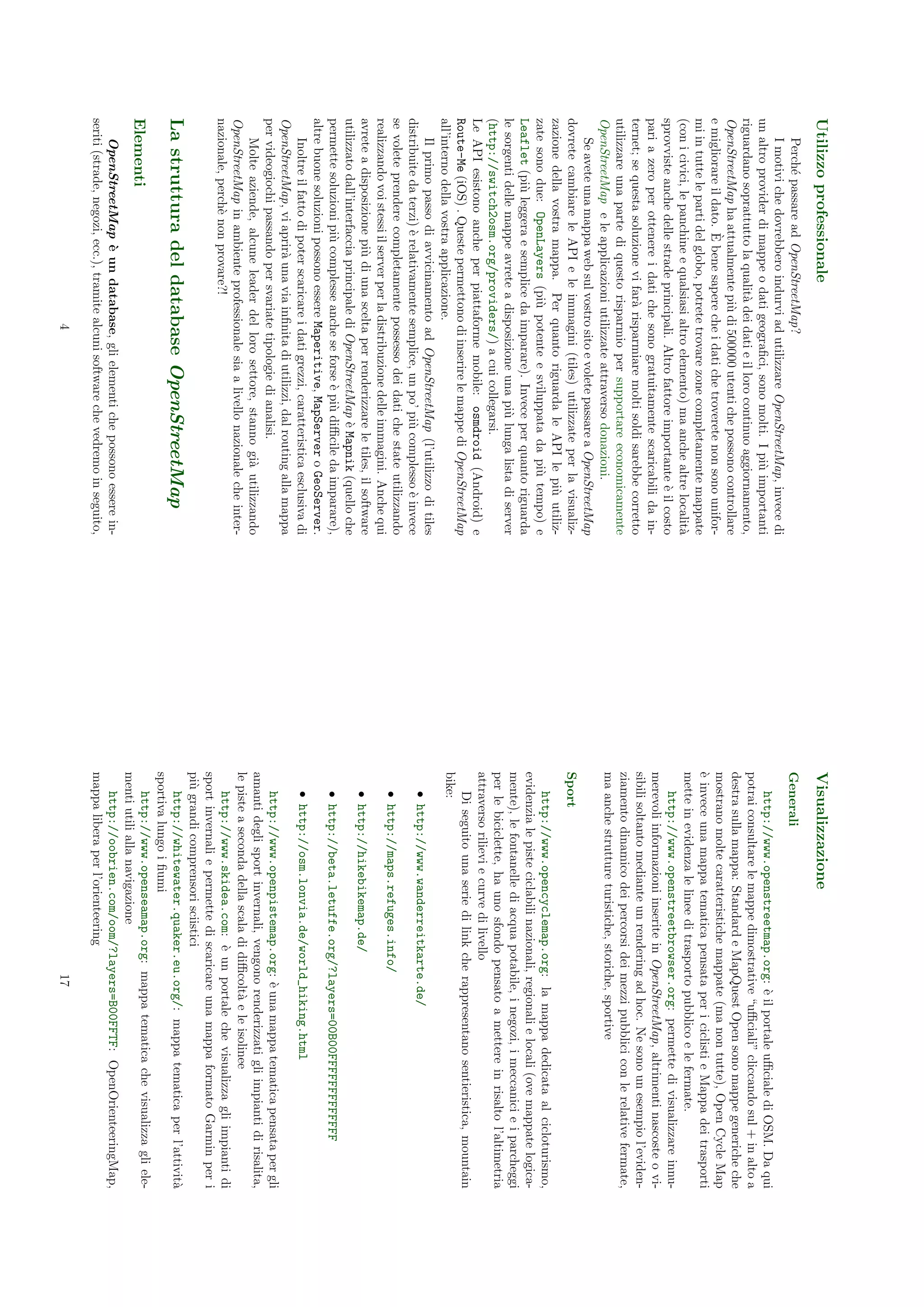 Utilizzo professionale                                                                Visualizzazione
     Perch´ passare ad OpenStreetMap?
           e                                                                          Generali
     I motivi che dovrebbero indurvi ad utilizzare OpenStreetMap, invece di
un altro provider di mappe o dati geograﬁci, sono molti. I pi` importanti
                                                                     u                    http://www.openstreetmap.org: ` il portale uﬃciale di OSM. Da qui
                                                                                                                              e
riguardano soprattutto la qualit` dei dati e il loro continuo aggiornamento,
                                    a                                                 potrai consultare le mappe dimostrative “uﬃciali” cliccando sul + in alto a
OpenStreetMap ha attualmente pi` di 500000 utenti che possono controllare
                                      u                                               destra sulla mappa: Standard e MapQuest Open sono mappe generiche che
                         `
e migliorare il dato. E bene sapere che i dati che troverete non sono unifor-         mostrano molte caratteristiche mappate (ma non tutte), Open Cycle Map
mi in tutte le parti del globo, potrete trovare zone completamente mappate            ` invece una mappa tematica pensata per i ciclisti e Mappa dei trasporti
                                                                                      e
(con i civici, le panchine e qualsiasi altro elemento) ma anche altre localit`    a   mette in evidenza le linee di trasporto pubblico e le fermate.
sprovviste anche delle strade principali. Altro fattore importante ` il costo
                                                                         e                http://www.openstreetbrowser.org: permette di visualizzare innu-
pari a zero per ottenere i dati che sono gratuitamente scaricabili da in-             merevoli informazioni inserite in OpenStreetMap, altrimenti nascoste o vi-
ternet; se questa soluzione vi far` risparmiare molti soldi sarebbe corretto
                                     a                                                sibili soltanto mediante un rendering ad hoc. Ne sono un esempio l’eviden-
utilizzare una parte di questo risparmio per supportare economicamente                ziamento dinamico dei percorsi dei mezzi pubblici con le relative fermate,
OpenStreetMap e le applicazioni utilizzate attraverso donazioni.                      ma anche strutture turistiche, storiche, sportive
     Se avete una mappa web sul vostro sito e volete passare a OpenStreetMap
dovrete cambiare le API e le immagini (tiles) utilizzate per la visualiz-             Sport
zazione della vostra mappa. Per quanto riguarda le API le pi` utiliz-     u
zate sono due: OpenLayers (pi` potente e sviluppata da pi` tempo) e
                                     u                                 u                  http://www.opencyclemap.org: la mappa dedicata al cicloturismo,
Leaflet (pi` leggera e semplice da imparare). Invece per quanto riguarda
               u                                                                      evidenzia le piste ciclabili nazionali, regionali e locali (ove mappate logica-
le sorgenti delle mappe avrete a disposizione una pi` lunga lista di server
                                                           u                          mente), le fontanelle di acqua potabile, i negozi, i meccanici e i parcheggi
(http://switch2osm.org/providers/) a cui collegarsi.                                  per le biciclette, ha uno sfondo pensato a mettere in risalto l’altimetria
Le API esistono anche per piattaforme mobile: osmdroid (Android) e                    attraverso rilievi e curve di livello
Route-Me (iOS) . Queste permettono di inserire le mappe di OpenStreetMap                  Di seguito una serie di link che rappresentano sentieristica, mountain
all’interno della vostra applicazione.                                                bike:
     Il primo passo di avvicinamento ad OpenStreetMap (l’utilizzo di tiles
                                                                                         • http://www.wanderreitkarte.de/
distribuite da terzi) ` relativamente semplice, un po’ pi` complesso ` invece
                        e                                    u             e
se volete prendere completamente possesso dei dati che state utilizzando                 • http://maps.refuges.info/
realizzando voi stessi il server per la distribuzione delle immagini. Anche qui
avrete a disposizione pi` di una scelta per renderizzare le tiles, il software
                           u                                                             • http://hikebikemap.de/
utilizzato dall’interfaccia principale di OpenStreetMap ` Mapnik (quello che
                                                             e
permette soluzioni pi` complesse anche se forse ` pi` diﬃcile da imparare),
                         u                           e u                                 • http://beta.letuffe.org/?layers=00B00FFFFFFFFFFFFF
altre buone soluzioni possono essere Maperitive, MapServer o GeoServer.
     Inoltre il fatto di poter scaricare i dati grezzi, caratteristica esclusiva di      • http://osm.lonvia.de/world_hiking.html
OpenStreetMap, vi aprir` una via inﬁnita di utilizzi, dal routing alla mappa
                            a
per videogiochi passando per svariate tipologie di analisi.                               http://www.openpistemap.org: ` una mappa tematica pensata per gli
                                                                                                                            e
     Molte aziende, alcune leader del loro settore, stanno gi` utilizzando
                                                                     a                amanti degli sport invernali, vengono renderizzati gli impianti di risalita,
OpenStreetMap in ambiente professionale sia a livello nazionale che inter-            le piste a seconda della scala di diﬃcolt` e le isolinee
                                                                                                                               a
nazionale, perch` non provare?!
                    e                                                                     http://www.skidea.com: ` un portale che visualizza gli impianti di
                                                                                                                      e
                                                                                      sport invernali e permette di scaricare una mappa formato Garmin per i
                                                                                      pi` grandi comprensori sciistici
                                                                                        u
La struttura del database OpenStreetMap                                                   http://whitewater.quaker.eu.org/: mappa tematica per l’attivit`        a
                                                                                      sportiva lungo i ﬁumi
                                                                                          http://www.openseamap.org: mappa tematica che visualizza gli ele-
Elementi
                                                                                      menti utili alla navigazione
    OpenStreetMap ` un database, gli elementi che possono essere in-
                         e                                                                http://oobrien.com/oom/?layers=B00FFTF: OpenOrienteeringMap,
seriti (strade, negozi, ecc.), tramite alcuni software che vedremo in seguito,        mappa libera per l’orienteering
                                        4                                                                                   17
 