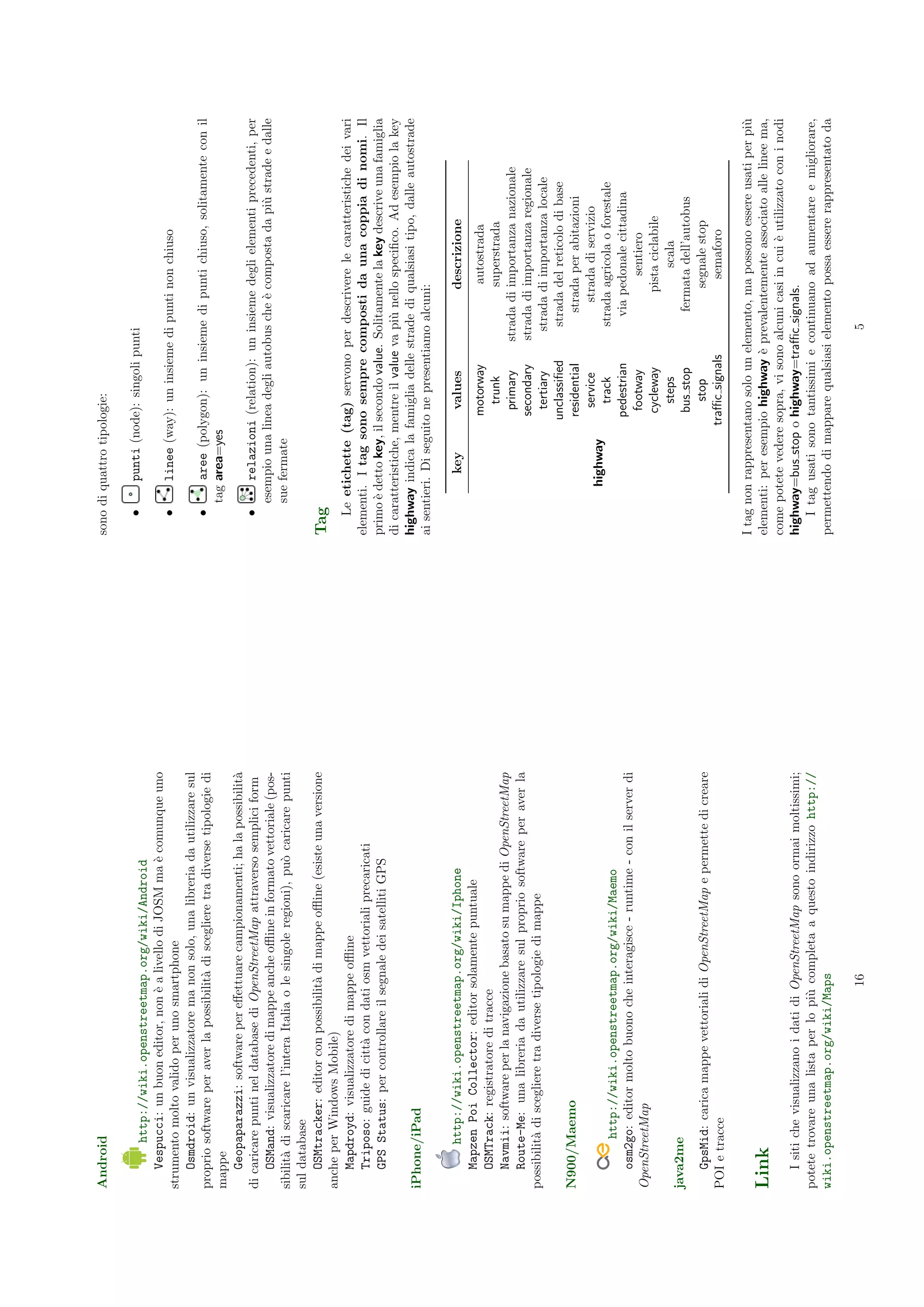 Android                                                                           sono di quattro tipologie:

                                                                                            punti (node): singoli punti
         http://wiki.openstreetmap.org/wiki/Android
                                                                                     •
    Vespucci: un buon editor, non ` a livello di JOSM ma ` comunque uno
                                       e                       e
strumento molto valido per uno smartphone                                            •      linee (way): un insieme di punti non chiuso
    Osmdroid: un visualizzatore ma non solo, una libreria da utilizzare sul
proprio software per aver la possibilit` di scegliere tra diverse tipologie di
                                          a                                          •       aree (polygon): un insieme di punti chiuso, solitamente con il
mappe                                                                                    tag area=yes
    Geopaparazzi: software per eﬀettuare campionamenti; ha la possibilit`    a
di caricare punti nel database di OpenStreetMap attraverso semplici form             •       relazioni (relation): un insieme degli elementi precedenti, per
    OSMand: visualizzatore di mappe anche oﬄine in formato vettoriale (pos-              esempio una linea degli autobus che ` composta da pi` strade e dalle
                                                                                                                             e               u
sibilit` di scaricare l’intera Italia o le singole regioni), pu` caricare punti
       a                                                       o                         sue fermate
sul database
    OSMtracker: editor con possibilit` di mappe oﬄine (esiste una versione
                                         a                                        Tag
anche per Windows Mobile)
    Mapdroyd: visualizzatore di mappe oﬄine                                           Le etichette (tag) servono per descrivere le caratteristiche dei vari
    Triposo: guide di citt` con dati osm vettoriali precaricati
                             a                                                    elementi. I tag sono sempre composti da una coppia di nomi. Il
    GPS Status: per controllare il segnale dei satelliti GPS                      primo ` detto key, il secondo value. Solitamente la key descrive una famiglia
                                                                                         e
                                                                                  di caratteristiche, mentre il value va pi` nello speciﬁco. Ad esempio la key
                                                                                                                           u
iPhone/iPad                                                                       highway indica la famiglia delle strade di qualsiasi tipo, dalle autostrade
                                                                                  ai sentieri. Di seguito ne presentiamo alcuni:

         http://wiki.openstreetmap.org/wiki/Iphone                                            key        values                descrizione
   Mapzen Poi Collector: editor solamente puntuale
                                                                                                        motorway                  autostrada
   OSMTrack: registratore di tracce
                                                                                                           trunk                 superstrada
   Navmii: software per la navigazione basato su mappe di OpenStreetMap
                                                                                                          primary     strada di importanza nazionale
   Route-Me: una libreria da utilizzare sul proprio software per aver la                                secondary     strada di importanza regionale
possibilit` di scegliere tra diverse tipologie di mappe
          a                                                                                               tertiary      strada di importanza locale
                                                                                                       unclassiﬁed       strada del reticolo di base
N900/Maemo                                                                                              residential         strada per abitazioni
                                                                                                          service             strada di servizio
                                                                                           highway
        http://wiki.openstreetmap.org/wiki/Maemo                                                           track         strada agricola o forestale
   osm2go: editor molto buono che interagisce - runtime - con il server di                              pedestrian         via pedonale cittadina
OpenStreetMap                                                                                            footway                    sentiero
                                                                                                         cycleway               pista ciclabile
                                                                                                           steps                      scala
java2me                                                                                                  bus stop           fermata dell’autobus
  GpsMid: carica mappe vettoriali di OpenStreetMap e permette di creare                                     stop                 segnale stop
POI e tracce                                                                                          traﬃc signals                semaforo

                                                                                  I tag non rappresentano solo un elemento, ma possono essere usati per pi` u
Link                                                                              elementi: per esempio highway ` prevalentemente associato alle linee ma,
                                                                                                                  e
                                                                                  come potete vedere sopra, vi sono alcuni casi in cui ` utilizzato con i nodi
                                                                                                                                       e
   I siti che visualizzano i dati di OpenStreetMap sono ormai moltissimi;         highway=bus stop o highway=traﬃc signals.
potete trovare una lista per lo pi` completa a questo indirizzo http://
                                    u                                                 I tag usati sono tantissimi e continuano ad aumentare e migliorare,
wiki.openstreetmap.org/wiki/Maps                                                  permettendo di mappare qualsiasi elemento possa essere rappresentato da

                                      16                                                                               5
 