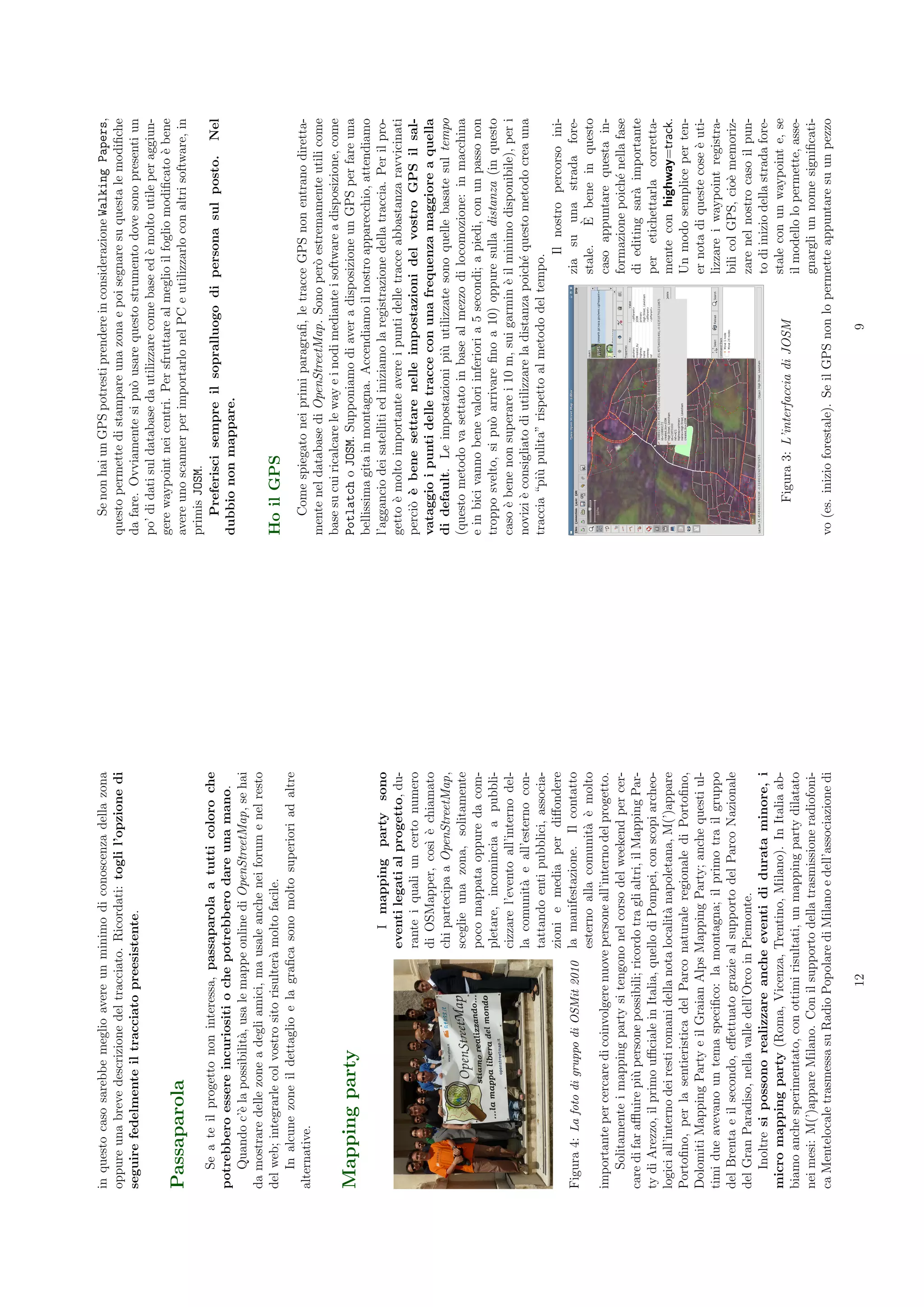 in questo caso sarebbe meglio avere un minimo di conoscenza della zona                 Se non hai un GPS potresti prendere in considerazione Walking Papers,
oppure una breve descrizione del tracciato. Ricordati: togli l’opzione di          questo permette di stampare una zona e poi segnare su questa le modiﬁche
seguire fedelmente il tracciato preesistente.                                      da fare. Ovviamente si pu` usare questo strumento dove sono presenti un
                                                                                                               o
                                                                                   po’ di dati sul database da utilizzare come base ed ` molto utile per aggiun-
                                                                                                                                       e
                                                                                   gere waypoint nei centri. Per sfruttare al meglio il foglio modiﬁcato ` bene
                                                                                                                                                          e
Passaparola                                                                        avere uno scanner per importarlo nel PC e utilizzarlo con altri software, in
                                                                                   primis JOSM.
    Se a te il progetto non interessa, passaparola a tutti coloro che                  Preferisci sempre il sopralluogo di persona sul posto. Nel
potrebbero essere incuriositi o che potrebbero dare una mano.                      dubbio non mappare.
    Quando c’` la possibilit`, usa le mappe online di OpenStreetMap, se hai
              e             a
da mostrare delle zone a degli amici, ma usale anche nei forum e nel resto
del web; integrarle col vostro sito risulter` molto facile.
                                            a                                      Ho il GPS
    In alcune zone il dettaglio e la graﬁca sono molto superiori ad altre
alternative.                                                                           Come spiegato nei primi paragraﬁ, le tracce GPS non entrano diretta-
                                                                                   mente nel database di OpenStreetMap. Sono per` estremamente utili come
                                                                                                                                        o
                                                                                   base su cui ricalcare le way e i nodi mediante i software a disposizione, come
Mapping party                                                                      Potlatch o JOSM. Supponiamo di aver a disposizione un GPS per fare una
                                                                                   bellissima gita in montagna. Accendiamo il nostro apparecchio, attendiamo
                                                   I mapping party sono            l’aggancio dei satelliti ed iniziamo la registrazione della traccia. Per il pro-
                                               eventi legati al progetto, du-      getto ` molto importante avere i punti delle tracce abbastanza ravvicinati
                                                                                          e
                                               rante i quali un certo numero       perci` ` bene settare nelle impostazioni del vostro GPS il sal-
                                                                                         o e
                                               di OSMapper, cos` ` chiamato
                                                                    ı e            vataggio i punti delle tracce con una frequenza maggiore a quella
                                               chi partecipa a OpenStreetMap,      di default. Le impostazioni pi` utilizzate sono quelle basate sul tempo
                                                                                                                       u
                                               sceglie una zona, solitamente       (questo metodo va settato in base al mezzo di locomozione: in macchina
                                               poco mappata oppure da com-         e in bici vanno bene valori inferiori a 5 secondi; a piedi, con un passo non
                                               pletare, incomincia a pubbli-       troppo svelto, si pu` arrivare ﬁno a 10) oppure sulla distanza (in questo
                                                                                                         o
                                               cizzare l’evento all’interno del-   caso ` bene non superare i 10 m, sui garmin ` il minimo disponibile), per i
                                                                                         e                                         e
                                               la comunit` e all’esterno con-
                                                           a                       novizi ` consigliato di utilizzare la distanza poich´ questo metodo crea una
                                                                                           e                                             e
                                               tattando enti pubblici, associa-    traccia “pi` pulita” rispetto al metodo del tempo.
                                                                                               u
                                               zioni e media per diﬀondere                                                                 Il nostro percorso ini-
Figura 4: La foto di gruppo di OSMit 2010 la manifestazione. Il contatto                                                             zia su una strada fore-
                                               esterno alla comunit` ` molto
                                                                       a e                                                                      `
                                                                                                                                     stale. E bene in questo
importante per cercare di coinvolgere nuove persone all’interno del progetto.                                                        caso appuntare questa in-
    Solitamente i mapping party si tengono nel corso del weekend per cer-                                                            formazione poich´ nella fase
                                                                                                                                                         e
care di far aﬄuire pi` persone possibili; ricordo tra gli altri, il Mapping Par-
                       u                                                                                                             di editing sar` importante
                                                                                                                                                     a
ty di Arezzo, il primo uﬃciale in Italia, quello di Pompei, con scopi archeo-                                                        per etichettarla corretta-
logici all’interno dei resti romani della nota localit` napoletana, M(’)appare
                                                      a                                                                              mente con highway=track.
Portoﬁno, per la sentieristica del Parco naturale regionale di Portoﬁno,                                                             Un modo semplice per ten-
Dolomiti Mapping Party e il Graian Alps Mapping Party; anche questi ul-                                                              er nota di queste cose ` uti-
                                                                                                                                                              e
timi due avevano un tema speciﬁco: la montagna; il primo tra il gruppo                                                               lizzare i waypoint registra-
del Brenta e il secondo, eﬀettuato grazie al supporto del Parco Nazionale                                                            bili col GPS, cio` memoriz-
                                                                                                                                                        e
del Gran Paradiso, nella valle dell’Orco in Piemonte.                                                                                zare nel nostro caso il pun-
    Inoltre si possono realizzare anche eventi di durata minore, i                                                                   to di inizio della strada fore-
micro mapping party (Roma, Vicenza, Trentino, Milano). In Italia ab-                                                                 stale con un waypoint e, se
                                                                                          Figura 3: L’interfaccia di JOSM
biamo anche sperimentato, con ottimi risultati, un mapping party dilatato                                                            il modello lo permette, asse-
nei mesi: M(’)appare Milano. Con il supporto della trasmissione radiofoni-                                                           gnargli un nome signiﬁcati-
ca Mentelocale trasmessa su Radio Popolare di Milano e dell’associazione di        vo (es. inizio forestale). Se il GPS non lo permette appuntare su un pezzo

                                      12                                                                                  9
 