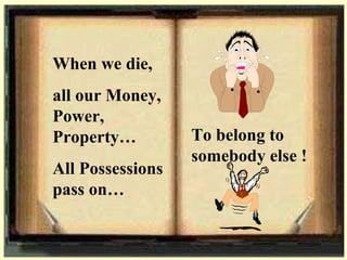 When we die, all our Money, Power, Property… All Possessions pass on…  To belong to somebody else ! 