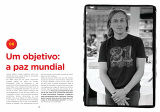 08


Um objetivo:
a paz mundial
Jeremy Gilley é inglês. Trabalhou como ator            seja promovida uma jornada mundial de cessar
durante dez anos e logo fundou a sua própria           fogo e de não violência.
companhia cinematográfica.                             Estima-se que em 2007 mais de 100 milhões
Em 1999, cerca de 30 países disputavam                 de pessoas apoiaram esta iniciativa. Gilley não
conflitos bélicos ao redor do mundo.                   se dá por satisfeito e luta por mais. Quer que
Preocupado, Gilley se perguntou o que                  em 2012 sejam 3 bilhões de pessoas, quase a
aconteceria se fosse estabelecida uma data para        metade da população mundial. Para isso, orga-
cessar fogo, vinte e quatro horas para curar as        niza espetáculos e jogos de futebol, faz filmes e
feridas e a humanidade aprender a se unir em           oferece material educativo para escolas de di-
vez de se matar. Gilley queria conseguir que           versos países. “Alcançar a paz depende de cada
se estabelecesse um dia de não violência, de           um de nós, trata-se de uma decisão individual.
“suspendam o fogo!”. Para que todos tomassem           É muito emocionante, inspirador e poderoso
consciência, decidiu documentar as suas                saber que podemos fazer a diferença. Para que
gestões. Dois anos depois, em 2001, alcançou           gente inocente deixe de sofrer temos que crer
o seu objetivo: a Assembleia Geral das Nações          na paz. O 21 de setembro é possível”, diz Gilley,
Unidas estabeleceu que no dia 21 de setembro,          que fez da paz a sua bandeira.
quando se celebra o Dia Internacional da Paz,

                                              - 20 -
 
