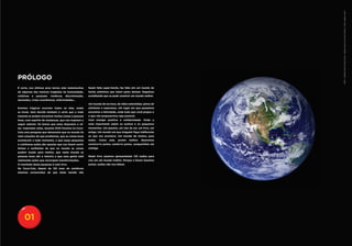 NASA - Goddard Space Flight Center / digital version by Science Faction / Getty Images Latam
PRÓLOGO
É certo, nos últimos anos temos sido testemunhas          fazem falta super-heróis, faz falta sim um mundo de
de algumas das maiores tragédias da humanidade,           heróis anônimos que lutem pelos demais. Seguimos
coletivas   e   pessoais:   violência,   discriminação,   acreditando que se pode construir um mundo melhor.
atentados, crises econômicas, enfermidades...
                                                          Um mundo de sorrisos, de mãos estendidas, pleno de
Eventos trágicos ocorrem todos os dias, todas             otimismo e esperança. Um lugar em que possamos
as horas. Sem dúvida também é certo que a todo            encontrar a felicidade, onde tudo que você propor e
instante se podem encontrar muitas coisas e pessoas       o que nós propusermos seja possível.
boas, com espírito de mudanças, que nos inspiram a        Com energia positiva e solidariedade. Onde o
seguir adiante. Só temos que estar dispostos a vê-        mais importante sejam os sonhos e os pequenos
las. Inspirados nelas, durante 2010 fizemos na Coca-      momentos. Um passeio, um raio de sol, um livro, um
Cola uma pesquisa que demonstra que no mundo há           amigo. Um mundo em que ninguém fique indiferente
mais soluções do que problemas, que as coisas boas        ao que nos acontece. Um mundo de muitos, para
acontecem a todo momento, e que essas pequenas            todos.     Como   este,   porém   melhor.   Queremos
e cotidianas ações são aquelas que nos fazem sentir       construí-lo juntos, sonhá-lo juntos, compartilhar ele
felizes e confiantes de que no mundo as coisas            contigo.
podem mudar para melhor, que neste mundo as
pessoas boas são a maioria e que essa gente está          Neste livro estamos apresentando 125 razões para
realizando ações que encorajam transformações.            crer em um mundo melhor. Porque o futuro fazemos
O resultado desta pesquisa é este livro.                  juntos, razões não nos faltam.
Na Coca-Cola, depois de 125 anos de existência
estamos convencidos de que neste mundo não




     01
 