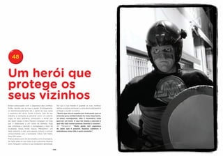 48


Um herói que
protege os
seus vizinhos
Estava preocupado com a segurança dos vizinhos.           Diz que a sua missão é guardar as ruas, notificar
Então, decidiu sair às ruas e ajudar. Acompanhava-        delitos à polícia, promover a consciência ambiental e
os desinteressadamente até a porta de suas casas          proteger e ajudar os outros.
e esperava até vê-los fechar a porta. Saía de seu         “Quero que isto se espalhe por toda parte, que se
trabalho e começava a patrulhar como um policial.         entenda que a solidariedade é o mais importante.
Logo, os seus familiares começaram a temer por            Já estou conseguindo. Não é necessário nada
ele; assim surgiu a ideia. Deviam conseguir um traje      para ser um herói. O que me chama a atenção é
que o disfarçasse e um nome de fantasia. Algo             que não haja outras pessoas fazendo o mesmo”,
que chamasse a atenção e contagiasse o resto da           diz “Menganno”. “Muita gente tem esperança
sociedade. Desse modo nasceu “Menganno”, um               de saber que é possível. Sejamos solidários e
herói anônimo e real, uma pessoa comum e normal,          estendamos nossa mão a quem necessita.”
comprometida com a sociedade. Altura 1,84 metro.
Peso 100 quilos.
Pratica aikido e box. De dia trabalha como empresário.
De noite sobe na sua moto e sai a percorrer Buenos
Aires. Ninguém conhece a sua verdadeira identidade.


                                                    - 100 -
 