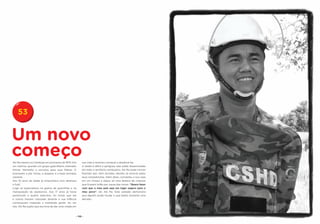 53


Um novo
começo
Aki Ra nasceu no Camboja em princípios de 1970. Era     sua vida e resolveu começar a desativá-las.
um menino, quando um grupo guerrilheiro chamado         A tarefa é difícil e perigosa: elas estão disseminadas
Khmer Vermelho o recrutou para suas fileiras. O         em todo o território cambojano. Aki Ra pode morrer
ensinaram a pôr minas, a disparar e a fazer bombas      fazendo isso. Sem dúvidas, decidiu se arriscar pelos
caseiras.                                               seus compatriotas. Além disso, converteu a sua casa
Aos 10 anos de idade já empunhava com destreza          em um museu e alojou ali uma dezena de crianças
o fuzil.                                                que ficaram órfãs por causa das minas. “Quero fazer
Logo se especializou na guerra de guerrilhas e na       com que o meu país seja um lugar seguro para o
manipulação de explosivos. Aos 17 anos já havia         meu povo”, diz Aki Ra. Este soldado demonstra
pertencido a quatro exércitos. As minas que ele         que alguém pode mudar e que basta somente uma
e outros haviam colocado durante a sua infância         decisão.
continuavam matando e mutilando gente. Ao ver
isto, Aki Ra supôs que era hora de dar uma virada em


                                                   - 110 -
 