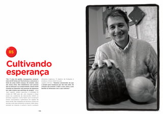 85


Cultivando
esperança
“Em 11 anos de gestão, conseguimos construir             alimentos orgânicos. O objetivo da fundação é
mais de 80 hortas em 18 províncias e solucionar a        erradicar a fome infantil do país.
fome de umas 5.500 crianças. No entanto, estas           Lapetini afirmou: “Estamos convencidos de que
são meras cifras. Nós trabalhamos com pessoas            o projeto gera mudanças que vão mais além. Há
que se esforçam e se comprometem. Nossa tarefa           crianças que levaram a ideia a suas casas e suas
consiste em depositar uma semente de esperança           famílias se alimentam com o que cultivam.”
em cada criança que participa do projeto”, disse
Juan Lapetini, diretor executivo. A entidade foi
criada em 1999 para dar uma resposta a longo
prazo aos problemas de desnutrição infantil no
território argentino. Como fazem isso? Constroem
hortas comunitárias e galinheiros em regiões de
baixa renda. São instalados em terrenos vizinhos às
escolas rurais para alimentar os alunos. Além disso,
ensinam as crianças a cultivar a terra e produzir



                                                   - 176 -
 