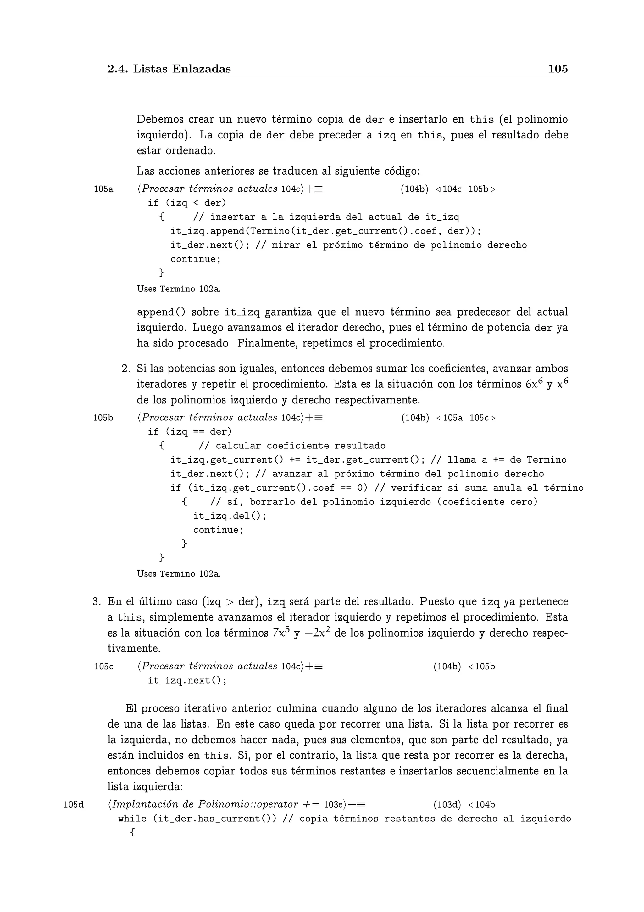 2.4. Listas Enlazadas                                                        105



                    ÑÓ× Ö Ö ÙÒ ÒÙ ÚÓ Ø ÖÑ ÒÓ ÓÔ  der  Ò× ÖØ ÖÐÓ Ò this ´ Ð ÔÓÐ ÒÓÑ Ó
               ÞÕÙ Ö Óµº Ä ÓÔ        der     ÔÖ Ö izq Ò this¸ ÔÙ × Ð Ö ×ÙÐØ Ó
                ×Ø Ö ÓÖ Ò Óº
               Ä × ÓÒ × ÒØ Ö ÓÖ × × ØÖ Ù Ò Ð × Ù ÒØ Ó Ó
     ½¼         ÈÖÓ × Ö Ø ÖÑ ÒÓ× ØÙ Ð × ½¼ +≡        ´½¼ µ ½¼ ½¼
                 if (izq < der)
                   {     // insertar a la izquierda del actual de it_izq
                     it_izq.append(Termino(it_der.get_current().coef, der));
                     it_der.next(); // mirar el pr´ximo t´rmino de polinomio derecho
                                                  o      e
                     continue;
                   }
               Í× × Termino ½¼¾ º
               append()   ×Ó Ö it izq Ö ÒØ Þ ÕÙ Ð ÒÙ ÚÓ Ø ÖÑ ÒÓ × ÔÖ      ×ÓÖ Ð ØÙ Ð
               ÞÕÙ Ö Óº ÄÙ Ó Ú ÒÞ ÑÓ× Ð Ø Ö ÓÖ Ö Ó¸ ÔÙ × Ð Ø ÖÑ ÒÓ ÔÓØ Ò der Ý
                  × Ó ÔÖÓ × Óº Ò ÐÑ ÒØ ¸ Ö Ô Ø ÑÓ× Ð ÔÖÓ Ñ ÒØÓº
            ¾º Ë Ð × ÔÓØ Ò × ×ÓÒ Ù Ð ×¸ ÒØÓÒ ×    ÑÓ× ×ÙÑ Ö ÐÓ× Ó ¬ ÒØ ×¸ Ú ÒÞ Ö Ñ Ó×
               Ø Ö ÓÖ × Ý Ö Ô Ø Ö Ð ÔÖÓ Ñ ÒØÓº ×Ø × Ð × ØÙ ÓÒ ÓÒ ÐÓ× Ø ÖÑ ÒÓ× 6x6 Ý x6
                  ÐÓ× ÔÓÐ ÒÓÑ Ó× ÞÕÙ Ö Ó Ý Ö Ó Ö ×Ô Ø Ú Ñ ÒØ º
     ½¼         ÈÖÓ × Ö Ø ÖÑ ÒÓ× ØÙ Ð × ½¼ +≡             ´½¼ µ ½¼ ½¼
                 if (izq == der)
                   {      // calcular coeficiente resultado
                     it_izq.get_current() += it_der.get_current(); // llama a += de Termino
                     it_der.next(); // avanzar al pr´ximo t´rmino del polinomio derecho
                                                    o      e
                     if (it_izq.get_current().coef == 0) // verificar si suma anula el t´rmino
                                                                                        e
                       {    // s´, borrarlo del polinomio izquierdo (coeficiente cero)
                                ı
                         it_izq.del();
                         continue;
                       }
                   }
               Í× × Termino ½¼¾ º

     ¿º Ò Ð ÙÐØ ÑÓ ×Ó ´ ÞÕ > Öµ¸ izq × Ö Ô ÖØ Ð Ö ×ÙÐØ Óº ÈÙ ×ØÓ ÕÙ izq Ý Ô ÖØ Ò
          this¸ × ÑÔÐ Ñ ÒØ Ú ÒÞ ÑÓ× Ð Ø Ö ÓÖ ÞÕÙ Ö Ó Ý Ö Ô Ø ÑÓ× Ð ÔÖÓ   Ñ ÒØÓº ×Ø
         × Ð × ØÙ ÓÒ ÓÒ ÐÓ× Ø ÖÑ ÒÓ× 7x5 Ý −2x2 ÐÓ× ÔÓÐ ÒÓÑ Ó× ÞÕÙ Ö Ó Ý Ö Ó Ö ×Ô ¹
        Ø Ú Ñ ÒØ º
     ½¼        ÈÖÓ × Ö Ø ÖÑ ÒÓ× ØÙ Ð × ½¼ +≡                   ´½¼ µ ½¼
                 it_izq.next();

                Ð ÔÖÓ ×Ó Ø Ö Ø ÚÓ ÒØ Ö ÓÖ ÙÐÑ Ò Ù Ò Ó Ð ÙÒÓ ÐÓ× Ø Ö ÓÖ × Ð ÒÞ Ð ¬Ò Ð
              ÙÒ Ð × Ð ×Ø ×º Ò ×Ø ×Ó ÕÙ ÔÓÖ Ö ÓÖÖ Ö ÙÒ Ð ×Ø º Ë Ð Ð ×Ø ÔÓÖ Ö ÓÖÖ Ö ×
          Ð ÞÕÙ Ö ¸ ÒÓ         ÑÓ×     Ö Ò ¸ ÔÙ × ×Ù× Ð Ñ ÒØÓ×¸ ÕÙ ×ÓÒ Ô ÖØ Ð Ö ×ÙÐØ Ó¸ Ý
            ×Ø Ò Ò ÐÙ Ó× Ò thisº Ë ¸ ÔÓÖ Ð ÓÒØÖ Ö Ó¸ Ð Ð ×Ø ÕÙ Ö ×Ø ÔÓÖ Ö ÓÖÖ Ö × Ð Ö ¸
            ÒØÓÒ ×      ÑÓ× ÓÔ Ö ØÓ Ó× ×Ù× Ø ÖÑ ÒÓ× Ö ×Ø ÒØ × Ò× ÖØ ÖÐÓ× × Ù Ò ÐÑ ÒØ Ò Ð
          Ð ×Ø ÞÕÙ Ö
½¼         ÁÑÔÐ ÒØ ÓÒ ÈÓÐ ÒÓÑ Ó ÓÔ Ö ØÓÖ · ½¼¿ +≡                   ´½¼¿ µ ½¼
           while (it_der.has_current()) // copia t´rminos restantes de derecho al izquierdo
                                                  e
             {
 