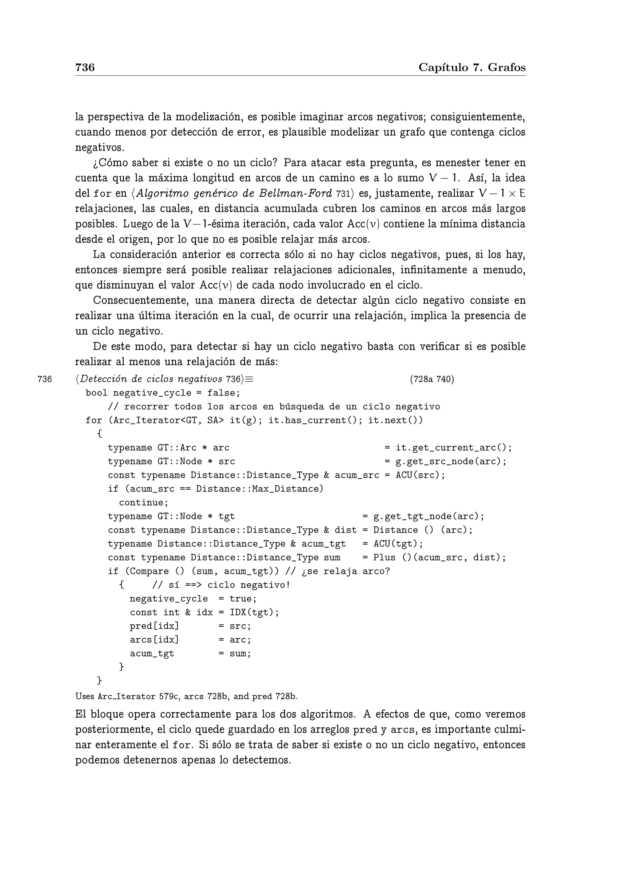 736                                                          Cap´
                                                                    ıtulo 7. Grafos



    Ð Ô Ö×Ô Ø Ú Ð ÑÓ Ð Þ ÓÒ¸ × ÔÓ× Ð Ñ Ò Ö Ö Ó× Ò Ø ÚÓ× ÓÒ× Ù ÒØ Ñ ÒØ ¸
     Ù Ò Ó Ñ ÒÓ× ÔÓÖ Ø ÓÒ ÖÖÓÖ¸ × ÔÐ Ù× Ð ÑÓ Ð Þ Ö ÙÒ Ö Ó ÕÙ ÓÒØ Ò            ÐÓ×
    Ò Ø ÚÓ×º
           ÓÑÓ × Ö × Ü ×Ø Ó ÒÓ ÙÒ ÐÓ È Ö Ø Ö ×Ø ÔÖ ÙÒØ ¸ × Ñ Ò ×Ø Ö Ø Ò Ö Ò
     Ù ÒØ ÕÙ Ð Ñ Ü Ñ ÐÓÒ ØÙ Ò Ö Ó× ÙÒ Ñ ÒÓ × ÐÓ ×ÙÑÓ V − 1º × ¸ Ð
       Ð for Ò Ð ÓÖ ØÑÓ Ò Ö Ó        ÐÐÑ Ò¹ ÓÖ ¿½ ×¸ Ù×Ø Ñ ÒØ ¸ Ö Ð Þ Ö V − 1 × E
    Ö Ð ÓÒ ×¸ Ð × Ù Ð ×¸ Ò ×Ø Ò       ÙÑÙÐ     Ù Ö Ò ÐÓ× Ñ ÒÓ× Ò Ö Ó× Ñ × Ð Ö Ó×
    ÔÓ× Ð ×º ÄÙ Ó Ð V −1¹ × Ñ Ø Ö ÓÒ¸        Ú ÐÓÖ (v) ÓÒØ Ò Ð Ñ Ò Ñ ×Ø Ò
       × Ð ÓÖ Ò¸ ÔÓÖ ÐÓ ÕÙ ÒÓ × ÔÓ× Ð Ö Ð Ö Ñ × Ö Ó×º
         Ä ÓÒ× Ö ÓÒ ÒØ Ö ÓÖ × ÓÖÖ Ø ×ÓÐÓ × ÒÓ Ý ÐÓ× Ò Ø ÚÓ×¸ ÔÙ ×¸ × ÐÓ× Ý¸
     ÒØÓÒ × × ÑÔÖ × Ö ÔÓ× Ð Ö Ð Þ Ö Ö Ð ÓÒ ×         ÓÒ Ð ×¸ Ò¬Ò Ø Ñ ÒØ Ñ ÒÙ Ó¸
    ÕÙ ×Ñ ÒÙÝ Ò Ð Ú ÐÓÖ (v)            ÒÓ Ó ÒÚÓÐÙ Ö Ó Ò Ð ÐÓº
          ÓÒ× Ù ÒØ Ñ ÒØ ¸ ÙÒ Ñ Ò Ö Ö Ø         Ø Ø Ö Ð ÙÒ ÐÓ Ò Ø ÚÓ ÓÒ× ×Ø Ò
    Ö Ð Þ Ö ÙÒ ÙÐØ Ñ Ø Ö ÓÒ Ò Ð Ù Ð¸ Ó ÙÖÖ Ö ÙÒ Ö Ð ÓÒ¸ ÑÔÐ Ð ÔÖ × Ò
    ÙÒ ÐÓ Ò Ø ÚÓº
             ×Ø ÑÓ Ó¸ Ô Ö Ø Ø Ö × Ý ÙÒ ÐÓ Ò Ø ÚÓ ×Ø ÓÒ Ú Ö ¬ Ö × × ÔÓ× Ð
    Ö Ð Þ Ö Ð Ñ ÒÓ× ÙÒ Ö Ð ÓÒ Ñ ×
¿        Ø ÓÒ      ÐÓ× Ò Ø ÚÓ× ¿ ≡                            ´¾    ¼µ
      bool negative_cycle = false;
          // recorrer todos los arcos en b´squeda de un ciclo negativo
                                          u
      for (Arc_Iterator<GT, SA> it(g); it.has_current(); it.next())
        {
          typename GT::Arc * arc                            = it.get_current_arc();
          typename GT::Node * src                           = g.get_src_node(arc);
          const typename Distance::Distance_Type & acum_src = ACU(src);
          if (acum_src == Distance::Max_Distance)
            continue;
          typename GT::Node * tgt                       = g.get_tgt_node(arc);
          const typename Distance::Distance_Type & dist = Distance () (arc);
          typename Distance::Distance_Type & acum_tgt   = ACU(tgt);
          const typename Distance::Distance_Type sum    = Plus ()(acum_src, dist);
          if (Compare () (sum, acum_tgt)) // ¿se relaja arco?
            {     // s´ ==> ciclo negativo!
                      ı
              negative_cycle = true;
              const int & idx = IDX(tgt);
              pred[idx]       = src;
              arcs[idx]       = arc;
              acum_tgt        = sum;
            }
        }
    Í× × Arc Iterator   ¸ arcs ¾ ¸ Ò   pred   ¾ º
     Ð ÐÓÕÙ ÓÔ Ö ÓÖÖ Ø Ñ ÒØ Ô Ö ÐÓ× Ó× Ð ÓÖ ØÑÓ×º          ØÓ× ÕÙ ¸ ÓÑÓ Ú Ö ÑÓ×
    ÔÓ×Ø Ö ÓÖÑ ÒØ ¸ Ð ÐÓ ÕÙ     Ù Ö Ó Ò ÐÓ× ÖÖ ÐÓ× pred Ý arcs¸ × ÑÔÓÖØ ÒØ ÙÐÑ ¹
    Ò Ö ÒØ Ö Ñ ÒØ Ð forº Ë ×ÓÐÓ × ØÖ Ø × Ö × Ü ×Ø Ó ÒÓ ÙÒ ÐÓ Ò Ø ÚÓ¸ ÒØÓÒ ×
    ÔÓ ÑÓ× Ø Ò ÖÒÓ× Ô Ò × ÐÓ Ø Ø ÑÓ×º
 