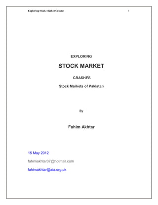 Exploring Stock Market Crashes                       1




                                  EXPLORING

                         STOCK MARKET
                                   CRASHES

                         Stock Markets of Pakistan




                                      By




                                 Fahim Akhtar




15 May 2012

fahimakhtar07@hotmail.com

fahimakhtar@aia.org.pk
 
