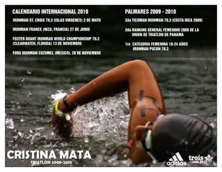 CALENDARIO INTERNACIONAL 2010                       PALMARES 2009 - 2010
IRONMAN ST. CROIX 70.3 (ISLAS VIRGENES) 2 DE MAYO   2da TICOMAN IRONMAN 70.3 (COSTA RICA 2009)

IRONMAN FRANCE (NIZA, FRANCIA) 27 DE JUNIO          2da RANKING GENERAL FEMENINO 2009 DE LA
                                                        UNION DE TRIATLON DE PANAMA
FOSTER GRANT IRONMAN WORLD CHAMPIONSHIP 70.3
(CLEARWATER, FLORIDA) 13 DE NOVIEMBRE               1ra CATEGORIA FEMENINA 18-24 AÑOS
                                                        IRONMAN PUCON 70.3
FORD IRONMAN COZUMEL (MEXICO), 28 DE NOVIEMBRE




CRISTINA MATA
         TRIATLON 2009-2010
 
