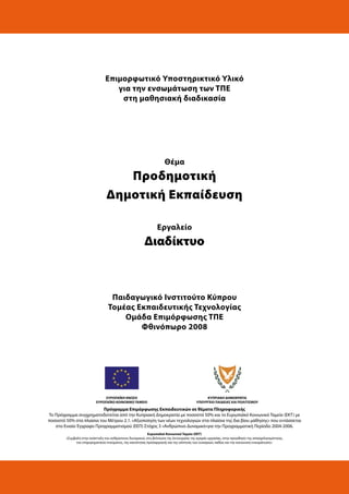 Επιμορφωτικό Υποστηρικτικό Υλικό
για την ενσωμάτωση των ΤΠΕ
στη μαθησιακή διαδικασία
Θέμα
Προδημοτική
Δημοτική Εκπαίδευση
Εργαλείο
Διαδίκτυο
Παιδαγωγικό Ινστιτούτο Κύπρου
Τομέας Εκπαιδευτικής Τεχνολογίας
Ομάδα Επιμόρφωσης ΤΠΕ
Φθινόπωρο 2008
ΕΥΡΩΠΑΪΚΗ ΕΝΩΣΗ
ΕΥΡΩΠΑΪΚΟ ΚΟΙΝΩΝΙΚΟ ΤΑΜΕΙΟ
ΚΥΠΡΙΑΚΗ ΔΗΜΟΚΡΑΤΙΑ
ΥΠΟΥΡΓΕΙΟ ΠΑΙΔΕΙΑΣ ΚΑΙ ΠΟΛΙΤΙΣΜΟΥ
Πρόγραμμα Επιμόρφωσης Εκπαιδευτικών σε θέματα Πληροφορικής
Το Πρόγραμμα συγχρηματοδοτείται από την Κυπριακή Δημοκρατία με ποσοστό 50% και το Ευρωπαϊκό Κοινωνικό Ταμείο (ΕΚΤ) με
ποσοστό 50% στα πλαίσια του Μέτρου 2.1. «Αξιοποίηση των νέων τεχνολογιών στα πλαίσια της δια βίου μάθησης» που εντάσσεται
στο Ενιαίο Έγγραφο Προγραμματισμού (ΕΕΠ) Στόχος 3 «Ανθρώπινο Δυναμικό»για την Προγραμματική Περίοδο 2004-2006.
Ευρωπαϊκό Κοινωνικό Ταμείο (ΕΚΤ)
«Συμβολή στην ανάπτυξη του ανθρώπινου δυναμικού, στη βελτίωση της λειτουργίας της αγοράς εργασίας, στην προώθηση της απασχολησιμότητας,
του επιχειρηματικού πνεύματος, της ικανότητας προσαρμογής και της ισότητας των ευκαιριών, καθώς και την κοινωνική ενσωμάτωση».
 