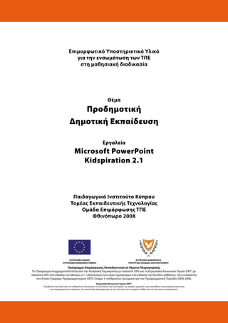 Επιμορφωτικό Υποστηρικτικό Υλικό
για την ενσωμάτωση των ΤΠΕ
στη μαθησιακή διαδικασία
Θέμα
Προδημοτική
Δημοτική Εκπαίδευση
Εργαλεία
Microsoft PowerPoint
Kidspiration 2.1
Παιδαγωγικό Ινστιτούτο Κύπρου
Τομέας Εκπαιδευτικής Τεχνολογίας
Ομάδα Επιμόρφωσης ΤΠΕ
Φθινόπωρο 2008
ΕΥΡΩΠΑΪΚΗ ΕΝΩΣΗ
ΕΥΡΩΠΑΪΚΟ ΚΟΙΝΩΝΙΚΟ ΤΑΜΕΙΟ
ΚΥΠΡΙΑΚΗ ΔΗΜΟΚΡΑΤΙΑ
ΥΠΟΥΡΓΕΙΟ ΠΑΙΔΕΙΑΣ ΚΑΙ ΠΟΛΙΤΙΣΜΟΥ
Πρόγραμμα Επιμόρφωσης Εκπαιδευτικών σε θέματα Πληροφορικής
Το Πρόγραμμα συγχρηματοδοτείται από την Κυπριακή Δημοκρατία με ποσοστό 50% και το Ευρωπαϊκό Κοινωνικό Ταμείο (ΕΚΤ) με
ποσοστό 50% στα πλαίσια του Μέτρου 2.1. «Αξιοποίηση των νέων τεχνολογιών στα πλαίσια της δια βίου μάθησης» που εντάσσεται
στο Ενιαίο Έγγραφο Προγραμματισμού (ΕΕΠ) Στόχος 3 «Ανθρώπινο Δυναμικό»για την Προγραμματική Περίοδο 2004-2006.
Ευρωπαϊκό Κοινωνικό Ταμείο (ΕΚΤ)
«Συμβολή στην ανάπτυξη του ανθρώπινου δυναμικού, στη βελτίωση της λειτουργίας της αγοράς εργασίας, στην προώθηση της απασχολησιμότητας,
του επιχειρηματικού πνεύματος, της ικανότητας προσαρμογής και της ισότητας των ευκαιριών, καθώς και την κοινωνική ενσωμάτωση».
 