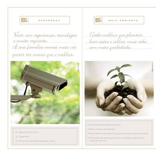 Viver com segurança, tecnologia
e muito requinte.
A sua família nunca mais vai
querer ter menos que o melhor.
Nada melhor que plantar
boas ações e colher uma vida
com mais qualidade.
Reutilização de águas pluviais;
Áreas verdes permeáveis;
Reservatório de retardo (redução do índice de enchentes);
Utilização de materiais claros na fachada, para maior
conforto térmico.
Segurança 24 horas;
2 guaritas;
Portarias individualizadas por bloco.
S E G U R A N Ç A M E I O A M B I E N T E
Imagemilustrativa.
Imagemilustrativa.
 