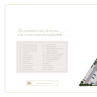 Um verdadeiro menu de sorrisos.
Este é o novo conceito da sua felicidade.
01 - Portaria do bloco 01
02 - Portaria do bloco 02
03 - Portaria do bloco 03
04 - Portaria do bloco 04
05 - Cinema
06 - Espaço Jogos
07 - Espaço Bebê
08 - Brinquedoteca
09 - Parquinho
10 - Piscina Adulto
11 - Piscina Infantil
12 - Deck Molhado
13 - Espaço Mulher
14 - Café Gourmet
15 - Salão Gourmet
16 - Churrasqueira Gourmet
e Forno de Pizza
17 - Salão de Festas
18 - SPA com Hidromassagem
19 - Saunas Seca e a Vapor
20 - Espaço de Repouso
21 - Sala de Massagem
22 - Academia
SUBSOLO:
• Lava-carros
• Cave Gourmet
• Bicicletário
M A S T E R P L A N
 