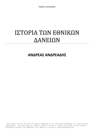 PROJECT GUTENBERG
ΙΣΤΟΡΙΑ ΤΩΝ ΕΘΝΙΚΩΝ
ΔΑΝΕΙΩΝ
ΑΝΔΡΕΑΣ ΑΝΔΡΕΑΔΗΣ
This eBook is for the use of anyone anywhere at no cost and withalmost no restrictions
whatsoever. You may copy it, give it away orre-use it under the terms of the Project
Gutenberg License includedwith this eBook or online at www.gutenberg.net
 