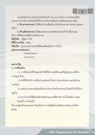 ขนาดตัวอักษรภาษาไทยของหัวเรื่องเป็น 24 point ตัวหนา ขนาดของเนื้อหา
16point ตัวปกติ ส่วนหัวเรื่องที่เป็นภาษาอังกฤษใช้รูปแบบตัวอักษรแบบลายมือ
5. ด้ำนภำพประกอบ ใช้เพื่ออธิบายเพิ่มเติมจากตัวอักษรตามความเหมาะสมของ
เนื้อหา
6. ด้ำนเสียงประกอบ ใช้เสียงประกอบสอดคล้องสมจริงเข้ากับเนื้อหาและ
ต้องการให้โฮมเพจมีเสียงดนตรีประกอบ
ชื่อผู้วิจัย : ณัฐพล ราไพ
ปีที่ทำกำรวิจัย : 2548
วิจัยเรื่อง : รูปแบบของเว็บเพจที่มีต่อผลสัมฤทธิ์ทางการเรียน
รูปแบบกำรออกแบบ
: ส่วนต่อประสาน
: ระบบนาทาง
ผลกำรวิจัย
1. กำรเชื่อมโยง
1.1 การเชื่อมโยงที่ดี ไฮเพอร์เท็กซ์ที่ใช้ควรจะมีลักษณะที่อยู่ในรูปแบบที่เป็น
มาตรฐานทั่วไป
1.2 คาที่ใช้สาหรับการเชื่อมโยงจะต้องเข้าใจง่าย มีความชัดเจน และไม่สับสน
จนเกินไป
1.3 แต่ละเว็บเพจควรมีจุดเชื่อมโยงกลับมายังหน้าแรกของเว็บไซต์ที่กาลังใช้งาน
อยู่ด้วย
1.4 ควรกาหนดให้ผู้เรียนได้เข้าสู่หน้าจอแรกที่มีคาอธิบายเบื้องต้นมีการแสดง
โครงสร้าง ภายในเว็บ
ซึ่งอาจอยู่ในลักษณะของสารบัญหรือรายการเพื่อผู้เรียนจะได้ทราบถึงขอบเขตที่จะ
สืบค้น
9
 