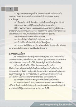 1.9 ใช้รูปแบบอักษรมาตรฐานทั่วไป โดยแบบอักษรจะไม่เปลี่ยนแปลงเมื่อ
แสดงผลบนจอคอมพิวเตอร์หรือโปรแกรมค้นหาเว็บอื่นๆ (เช่น Arial สาหรับ
ภาษาอังกฤษ)
1.10 มีโครงสร้างการใช้สี ตาแหน่งการวางชื่อเรื่องและเนื้อหารูปแบบเดียวกัน
1.11 ภาพและวัตถุช่วยให้ผู้เรียนบรรลุวัตถุประสงค์ของบทเรียน
1.12 ความเร็วในการแสดงข้อมูลและแสดงผลบนหน้าจอ (ภาพหรือวัตถุขนาด
ใหญ่ใช้เวลานานในการดาวน์โหลดและแสดงผลบนหน้าจอ นอกจากนี้ในการถ่ายข้อมูล
และแสดงผลแตกต่างกันไปตามความเร็วของอินเทอร์เน็ตของผู้ใช้งาน)
1.13 มีการอ้างอิงผู้ออกแบบและพัฒนาบทเรียน
1.14 มีการเชื่อมโยงเว็บไซต์ไปยังเว็บไซต์ของหน่วยงานอื่นๆ
1.15 เว็บไซต์มีการเชื่อมโยงไปยังหน้าประวัติของผู้สอน
1.16 ภาพและวัตถุที่มีสีสันต่างๆ มีความชัดเจนเมื่อพิมพ์แบบขาว-ดา1.17 แต่ละ
หน้าสามารถพิมพ์ออกมาได้ขนาดพอดีในหนึ่งหน้าเอกสาร
2. กำรออกแบบเนื้อหำ
2.1 บทเรียนใช้กลวิธีเพื่อกระตุ้นความสนใจของผู้เรียน ได้แก่ ภาพเคลื่อนไหว
(ภาพเหตุการณ์สั้นๆ) วัตถุเคลื่อนไหว (เช่น วัตถุสกุล .gif) ภาพประกอบ ความแตกต่าง
ระหว่างวัตถุและส่วนประกอบอื่นๆ ใช้สี เสียงและสัญลักษณ์ที่เกี่ยวข้องกับเนื้อหา
2.2 ในบทเรียนมีการใช้กลวิธีเพื่อพัฒนาความคงทนในการเรียน
ได้แก่ หน้าจอการนาเสนอจัดเป็นลาดับ เนื้อหา จัดเป็นระบบ เกี่ยวข้องกันอย่างมี
ความหมาย มีบทเกริ่นนาเข้าสู่เนื้อหา ใช้รูปแบบโครงสร้างการนาเสนอเดียวกันของแต่
ละหน้าการนาเสนอ เช่น การวางชื่อเรื่อง ภาพ บทความและส่วนประกอบอื่นๆ มี
เครื่องมือที่แบ่งเนื้อหาออกเป็นส่วนๆอย่างเหมาะสม มีคานาและบทสรุป
2.3 บทเรียนนาเสนอใจความสาคัญเพียงประเด็นเดียวในหนึ่งย่อหน้า
2.4 บทความแบ่งออกเป็นช่วงๆ และสามารถอ่านแบบกวาดสายตาเพื่อความ
เข้าใจ (หัวข้อหลักและหัวข้อย่อยในบทเรียนควรสั้น กะทัดรัดและสอดคล้องกันอย่างมี
ความหมายเพื่อให้ผู้อ่านอ่านกวาดสายตาหาใจความสาคัญได้)
18
 