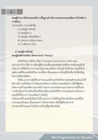 ทฤษฎีทำงกำรศึกษำและหลักกำรพื้นฐำนสำหรับกำรออกแบบและพัฒนำเว็บไซต์ทำง
กำรศึกษำ
ประกอบด้วย 5 ส่วนหลักคือ
(1) ทฤษฎีการเรียนรู้
(2) ทฤษฎีระบบ
(3) ทฤษฎีการติดต่อสื่อสาร
(4) รูปแบบการเรียนการสอน
(5) การศึกษาทางไกล
1) ทฤษฎีกำรเรียนรู้
ทฤษฎีพฤติกรรมนิยม (Behaviorist Theory)
นักจิตวิทยาการศึกษา ได้แก่ Thorndike (1913) Pavlov (1927) และ
Skinner(1974) เชื่อว่าการเรียนรู้คือการเปลี่ยนแปลงพฤติกรรมที่สามารถสังเกตเห็นได้
เกิดจากการให้สิ่งเร้าจากภายนอกในสภาพแวดล้อมการเรียนรู้ นักจิตวิทยากลุ่มนี้เชื่อว่า
พฤติกรรมที่สังเกตเห็นได้เป็นการบ่งชี้อย่างชัดเจนของการเรียนรู้ที่เกิดขึ้น ไม่ใช่สิ่งที่อยู่
ในความคิดของผู้เรียน
ดังนั้น แนวทางปฏิบัติของการนาแนวคิดของนักจิตวิทยากลุ่มพฤติกรรมนิยมไปใช้
คือควรมีการแจ้งให้ทราบว่าวัตถุประสงค์ของการเรียนการสอนคืออะไร เพื่อให้ผู้เรียน
เกิดความเข้าใจและตั้งความคาดหวัง จนสามารถประเมินตนเองว่าจะสามารถได้รับผล
การเรียนรู้ประจาบทเรียนนั้นๆหรือไม่ ผู้เรียนจะต้องได้รับการประเมินผลการเรียนการ
สอนเพื่อให้ทราบว่า ตนเองมีผลการเรียนรู้
เป็นไปตามที่กาหนดไว้หรือไม่ ทั้งนี้อาจมาจากการให้ข้อมูลป้อนกลับที่เหมาะสมทั้งใน
ภาพรวมและในทุกๆ ขั้นตอนของการเรียนการสอน เพื่อให้ผู้เรียนสามารถ
ตรวจสอบได้ว่าตนเองกาลังเกิดการเรียนรู้ที่ถูกต้องหรือไม่
2
 