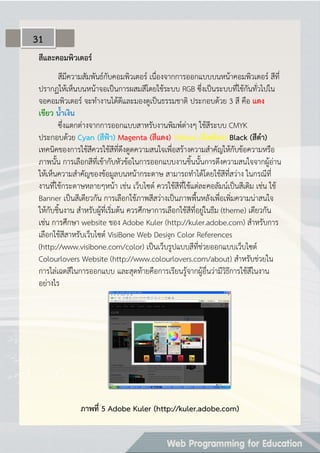 สีและคอมพิวเตอร์
สีมีความสัมพันธ์กับคอมพิวเตอร์ เนื่องจากการออกแบบบนหน้าคอมพิวเตอร์ สีที่
ปรากฏให้เห็นบนหน้าจอเป็นการผสมสีโดยใช้ระบบ RGB ซึ่งเป็นระบบที่ใช้กันทั่วไปใน
จอคอมพิวเตอร์ จะทางานได้ดีและมองดูเป็นธรรมชาติ ประกอบด้วย 3 สี คือ แดง
เขียว น้ำเงิน
ซึ่งแตกต่างจากการออกแบบสาหรับงานพิมพ์ต่างๆ ใช้สีระบบ CMYK
ประกอบด้วย Cyan (สีฟ้ำ) Magenta (สีแดง) Yellow (สีเหลือง) Black (สีดำ)
เทคนิคของการใช้สีควรใช้สีที่ดึงดูดความสนใจเพื่อสร้างความสาคัญให้กับข้อความหรือ
ภาพนั้น การเลือกสีที่เข้ากับหัวข้อในการออกแบบงานชิ้นนั้นการดึงความสนใจจากผู้อ่าน
ให้เห็นความสาคัญของข้อมูลบนหน้ากระดาษ สามารถทาได้โดยใช้สีที่สว่าง ในกรณีที่
งานที่ใช้กระดาษหลายๆหน้า เช่น เว็บไซต์ ควรใช้สีที่ใช้แต่ละคอลัมน์เป็นสีเดิม เช่น ใช้
Banner เป็นสีเดียวกัน การเลือกใช้ภาพสีสว่างเป็นภาพพื้นหลังเพื่อเพิ่มความน่าสนใจ
ให้กับชิ้นงาน สาหรับผู้ที่เริ่มต้น ควรศึกษาการเลือกใช้สีที่อยู่ในธีม (theme) เดียวกัน
เช่น การศึกษา website ของ Adobe Kuler (http://kuler.adobe.com) สาหรับการ
เลือกใช้สีสาหรับเว็บไซต์ VisiBone Web Design Color References
(http://www.visibone.com/color) เป็นเว็บรูปแบบสีที่ช่วยออกแบบเว็บไซต์
Colourlovers Website (http://www.colourlovers.com/about) สาหรับช่วยใน
การไล่เฉดสีในการออกแบบ และสุดท้ายคือการเรียนรู้จากผู้อื่นว่ามีวิธีการใช้สีในงาน
อย่างไร
ภำพที่ 5 Adobe Kuler (http://kuler.adobe.com)
31
 