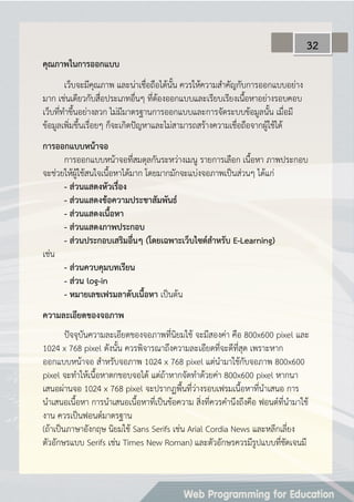 คุณภำพในกำรออกแบบ
เว็บจะมีคุณภาพ และน่าเชื่อถือได้นั้น ควรให้ความสาคัญกับการออกแบบอย่าง
มาก เช่นเดียวกับสื่อประเภทอื่นๆ ที่ต้องออกแบบและเรียบเรียงเนื้อหาอย่างรอบคอบ
เว็บที่ทาขึ้นอย่างลวก ไม่มีมาตรฐานการออกแบบและการจัดระบบข้อมูลนั้น เมื่อมี
ข้อมูลเพิ่มขึ้นเรื่อยๆ ก็จะเกิดปัญหาและไม่สามารถสร้างความเชื่อถือจากผู้ใช้ได้
กำรออกแบบหน้ำจอ
การออกแบบหน้าจอที่สมดุลกันระหว่างเมนู รายการเลือก เนื้อหา ภาพประกอบ
จะช่วยให้ผู้ใช้สนใจเนื้อหาได้มาก โดยมากมักจะแบ่งจอภาพเป็นส่วนๆ ได้แก่
- ส่วนแสดงหัวเรื่อง
- ส่วนแสดงข้อควำมประชำสัมพันธ์
- ส่วนแสดงเนื้อหำ
- ส่วนแสดงภำพประกอบ
- ส่วนประกอบเสริมอื่นๆ (โดยเฉพำะเว็บไซต์สำหรับ E-Learning)
เช่น
- ส่วนควบคุมบทเรียน
- ส่วน log-in
- หมำยเลขเฟรมลำดับเนื้อหำ เป็นต้น
ควำมละเอียดของจอภำพ
ปัจจุบันความละเอียดของจอภาพที่นิยมใช้ จะมีสองค่า คือ 800x600 pixel และ
1024 x 768 pixel ดังนั้น ควรพิจารณาถึงความละเอียดที่จะดีที่สุด เพราะหาก
ออกแบบหน้าจอ สาหรับจอภาพ 1024 x 768 pixel แต่นามาใช้กับจอภาพ 800x600
pixel จะทาให้เนื้อหาตกขอบจอได้ แต่ถ้าหากจัดทาด้วยค่า 800x600 pixel หากนา
เสนอผ่านจอ 1024 x 768 pixel จะปรากฏพื้นที่ว่างรอบเฟรมเนื้อหาที่นาเสนอ การ
นาเสนอเนื้อหา การนาเสนอเนื้อหาที่เป็นข้อความ สิ่งที่ควรคานึงถึงคือ ฟอนต์ที่นามาใช้
งาน ควรเป็นฟอนต์มาตรฐาน
(ถ้าเป็นภาษาอังกฤษ นิยมใช้ Sans Serifs เช่น Arial Cordia News และหลีกเลี่ยง
ตัวอักษรแบบ Serifs เช่น Times New Roman) และตัวอักษรควรมีรูปแบบที่ชัดเจนมี
32
 