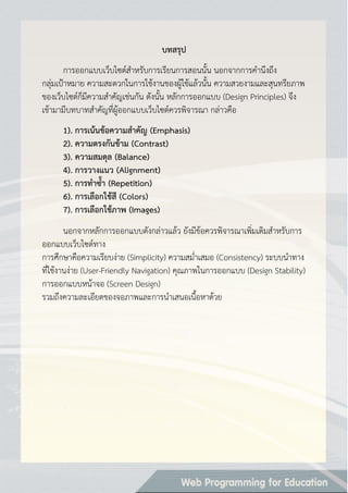 บทสรุป
การออกแบบเว็บไซต์สาหรับการเรียนการสอนนั้น นอกจากการคานึงถึง
กลุ่มเป้าหมาย ความสะดวกในการใช้งานของผู้ใช้แล้วนั้น ความสวยงามและสุนทรียภาพ
ของเว็บไซต์ก็มีความสาคัญเช่นกัน ดังนั้น หลักการออกแบบ (Design Principles) จึง
เข้ามามีบทบาทสาคัญที่ผู้ออกแบบเว็บไซต์ควรพิจารณา กล่าวคือ
1). กำรเน้นข้อควำมสำคัญ (Emphasis)
2). ควำมตรงกันข้ำม (Contrast)
3). ควำมสมดุล (Balance)
4). กำรวำงแนว (Alignment)
5). กำรทำซ้ำ (Repetition)
6). กำรเลือกใช้สี (Colors)
7). กำรเลือกใช้ภำพ (Images)
นอกจากหลักการออกแบบดังกล่าวแล้ว ยังมีข้อควรพิจารณาเพิ่มเติมสาหรับการ
ออกแบบเว็บไซต์ทาง
การศึกษาคือความเรียบง่าย (Simplicity) ความสม่าเสมอ (Consistency) ระบบนาทาง
ที่ใช้งานง่าย (User-Friendly Navigation) คุณภาพในการออกแบบ (Design Stability)
การออกแบบหน้าจอ (Screen Design)
รวมถึงความละเอียดของจอภาพและการนาเสนอเนื้อหาด้วย
 