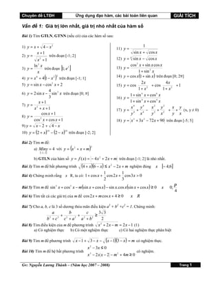 Chuyên đề LTĐH

Ứng dụng đạo hàm, các bài toán liên quan

GIẢI TÍCH

Vấn đề 1: Giá trị lớn nhất, giá trị nhỏ nhất của hàm số
Bài 1) Tìm GTLN, GTNN (nếu có) của các hàm số sau:
1) y = x + 4 − x 2
2) y =

x +1

1
sin x + cos x
4
y = sin x − cos x
cos 2 x + sin x cos x
y=
1 + sin 2 x
y = cos x(1 + sin x ) trên đoạn [0; 2π]
 4x 
 2x 
+1
+ cos
y = cos
2 
2 
1+ x 
1+ x 
1 + sin 6 x + cos 6 x
y=
1 + sin 4 x + cos 4 x
x4 y4  x2 y2  x y
y = 4 + 4 −  2 + 2  + + (x, y ≠ 0)
y
x y
x  y x



11) y =

trên đoạn [-1; 2]

x2 +1
ln 2 x
trên đoạn [1; e 3 ]
3) y =
x
3
6
4) y = x + 4(1 − x 2 ) trên đoạn [-1; 1]
5) y = sin x − cos 2 x + 2
4
6) y = 2 sin x − sin 3 x trên đoạn [0; π]
3
x +1
7) y = 2
x + x +1
cos x + 1
8) y =
2
cos x + cos x + 1
9) y = x − 2 + 4 − x

12)
13)
14)
15)
16)
17)

18) y = x 3 + 3 x 2 − 72 x + 90 trên đoạn [-5; 5]

10) y = (2 + x ) − (2 − x ) trên đoạn [-2; 2]
10

10

Bài 2) Tìm m để:

(

a) Miny = 4 với y = x 2 + x + m
[−2 ; 2 ]

)

2

b) GTLN của hàm số y = f ( x) = − 4 x 2 + 2 x + m trên đoạn [-1; 2] là nhỏ nhất.
Bài 3) Tìm m để bất phương trình

(4 + x )(6 − x ) ≤ x 2 − 2 x + m nghiệm đúng ∀x ∈ [− 4;6]

Bài 4) Chứng minh rằng ∀x∈R, ta có: 1 + cos x +

1
1
cos 2 x + cos 3 x > 0
2
3
 π
 4


Bài 5) Tìm m để sin 5 x + cos5 x − m(sin x + cos x ) − sin x. cos x(sin x + cos x ) ≥ 0 ∀x ∈ 0;
Bài 6) Tìm tất cả các giá trị của m để cos 2 x + m cos x + 4 ≥ 0

∀x ∈ R

Bài 7) Cho a, b, c là 3 số dương thỏa mãn điều kiện a2 + b2 +c2 = 1. Chứng minh:

a
b
c
3 3
≥
+ 2
+ 2
2
2
2
b +c
c +a
a +b
2
2
Bài 8) Tìm điều kiện của m để phương trình x + 2 x − m = 2 x − 1 (1)
2

a) Có nghiệm thực

b) Có một nghiệm thực

Bài 9) Tìm m để phương trình

x −1 + 3 − x −

c) Có hai nghiệm thực phân biệt

(x − 1)(3 − x ) = m có nghiệm thực.

 x 2 − 3x ≤ 0

Bài 10) Tìm m để hệ bất phương trình  3
có nghiệm.
 x − 2 x x − 2 − m 2 + 4m ≥ 0

Gv: Nguyễn Lương Thành – (Năm học 2007 – 2008)

Trang 1

 