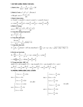 V. HÖ thøc L­îng trong tam gi¸c:

1. §Þnh lý Sin:

a
b
c


 2R
sin A sin B sin C
2

2

2

2. §Þnh lý Cosin: a  b  c  2bc cos A

-> HÖ qu¶: cos A 

b2  c 2  a 2
2bc

3. §Þnh lý h×nh chiÕu:

a  b cos C  c cos B; b  c cos A  a cos C ; c  a cos B  b cos A
a  r (cot

B
C
A
C
A
B
 cot ); b  r (cot  cot ); c  r (cot  cot )
2
2
2
2
2
2

4. §Þnh lý Cotang:

cot A 

R(b 2  c 2  a 2 ) (b 2  c 2  a 2 )

abc
4S

5. C«ng thøc ®­êng trung tuyÕn:
2
ma 

b2  c 2 a 2

2
4

6. C«ng thøc ph©n gi¸c:

A
2  2
bcp ( p  a )
bc
bc

2bc cos
la 

7. C«ng thøc diÖn tÝch:

1
1
abc
aha  ab sin C  2 R 2 sin A sin B sin C 
 pr  ( p  a )ra 
2
2
4R

S

p ( p  a )( p  b)( p  c)

8. §é dµi c¸c b¸n kÝnh:

abc
S
S
A
A
; r  ; ra 
; r  ( p  a ) tan ; ra  p tan
4S
2
2
p
pa
A
A
B
C
r  4 R sin ; ra  4 R sin cos cos
2
2
2
2
9. Trong tam gi¸c ABC cã:
sin( B  C )  sin A; tan( B  C )   tan A; cos( B  C )   cos A;cot( B  C )   cot A
R

sin

BC
A
BC
A
BC
A
BC
A
 cos ; tan
 cot ;cos
 sin ;cot
 tan
2
2
2
2
2
2
2
2

VI, Ph­¬ng tr×nh l­îng gi¸c c¬ b¶n:



 1  x   2  k 2

sin x  0  x  k


1  x   k 2
2

 1  x    k 2


cos   0  x   k
2

1  x  k 2


( k Z )



  1  x   4  k

tan x   0  x  k


1  x   k
4



  1  x   4  k


cot x  0  x   k

2


1  x   k

4


( k Z )

 