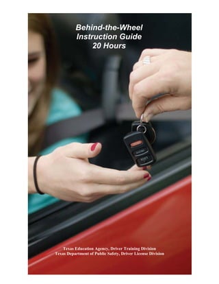 20 HOUR BEHIND THE WHEEL PRACTICE LOG

Behind-the-Wheel
Instruction Guide
20 Hours

Texas Education Agency, Driver Training Division
Texas Department of Public Safety, Driver License Division

 